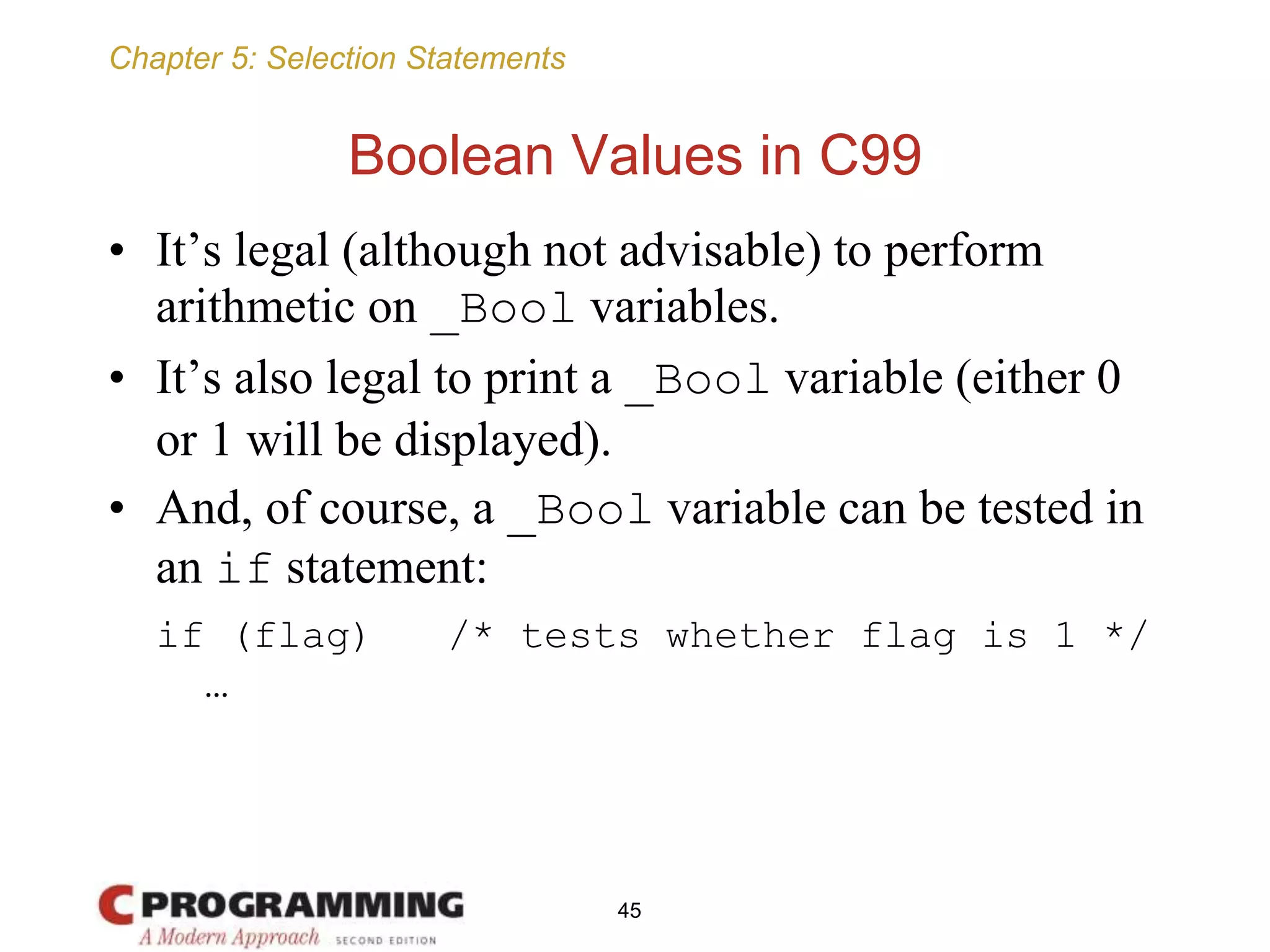 Chapter 5: Selection Statements
Boolean Values in C99
• It’s legal (although not advisable) to perform
arithmetic on _Bool variables.
• It’s also legal to print a _Bool variable (either 0
or 1 will be displayed).
• And, of course, a _Bool variable can be tested in
an if statement:
if (flag) /* tests whether flag is 1 */
…
45
 