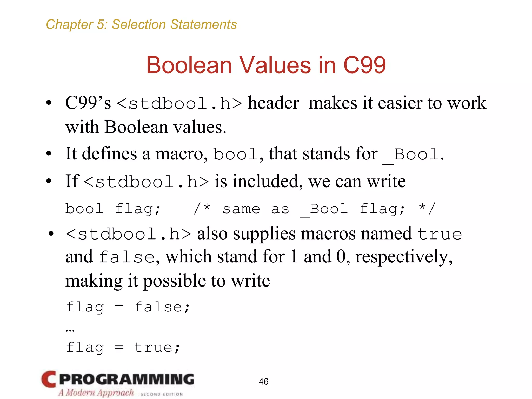 Chapter 5: Selection Statements
Boolean Values in C99
• C99’s <stdbool.h> header makes it easier to work
with Boolean values.
• It defines a macro, bool, that stands for _Bool.
• If <stdbool.h> is included, we can write
bool flag; /* same as _Bool flag; */
• <stdbool.h> also supplies macros named true
and false, which stand for 1 and 0, respectively,
making it possible to write
flag = false;
…
flag = true;
46
 