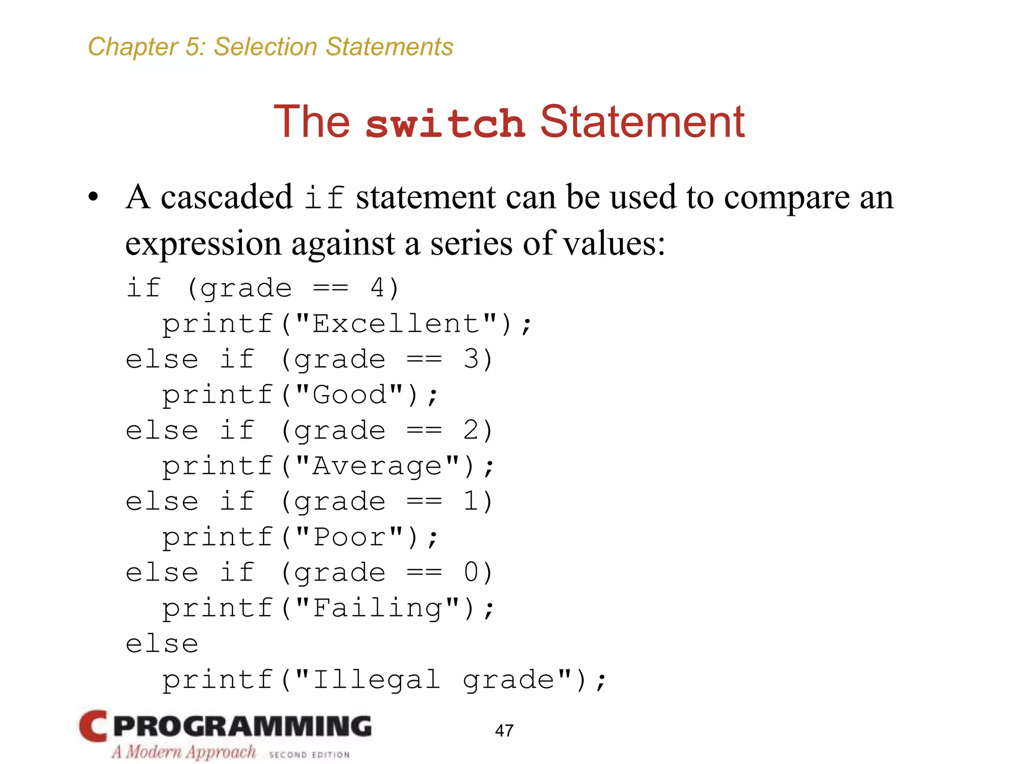 Chapter 5: Selection Statements
The switch Statement
• A cascaded if statement can be used to compare an
expression against a series of values:
if (grade == 4)
printf("Excellent");
else if (grade == 3)
printf("Good");
else if (grade == 2)
printf("Average");
else if (grade == 1)
printf("Poor");
else if (grade == 0)
printf("Failing");
else
printf("Illegal grade");
47
 