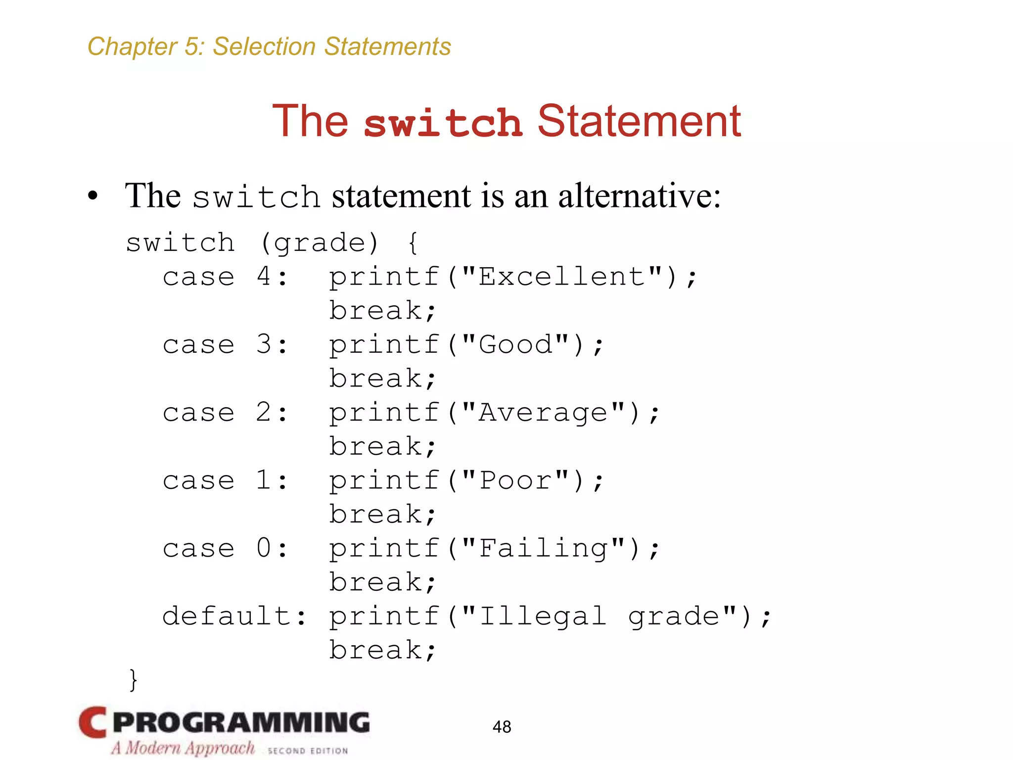 Chapter 5: Selection Statements
The switch Statement
• The switch statement is an alternative:
switch (grade) {
case 4: printf("Excellent");
break;
case 3: printf("Good");
break;
case 2: printf("Average");
break;
case 1: printf("Poor");
break;
case 0: printf("Failing");
break;
default: printf("Illegal grade");
break;
}
48
 