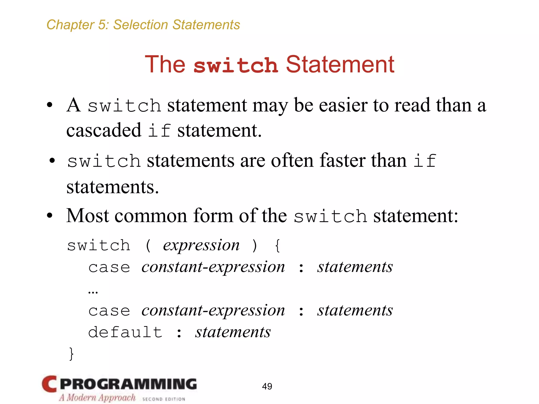 Chapter 5: Selection Statements
The switch Statement
• A switch statement may be easier to read than a
cascaded if statement.
• switch statements are often faster than if
statements.
• Most common form of the switch statement:
switch ( expression ) {
case constant-expression : statements
…
case constant-expression : statements
default : statements
}
49
 