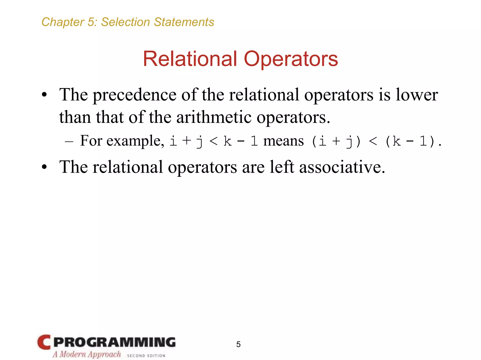 Chapter 5: Selection Statements
Relational Operators
• The precedence of the relational operators is lower
than that of the arithmetic operators.
– For example, i + j < k - 1 means (i + j) < (k - 1).
• The relational operators are left associative.
5
 