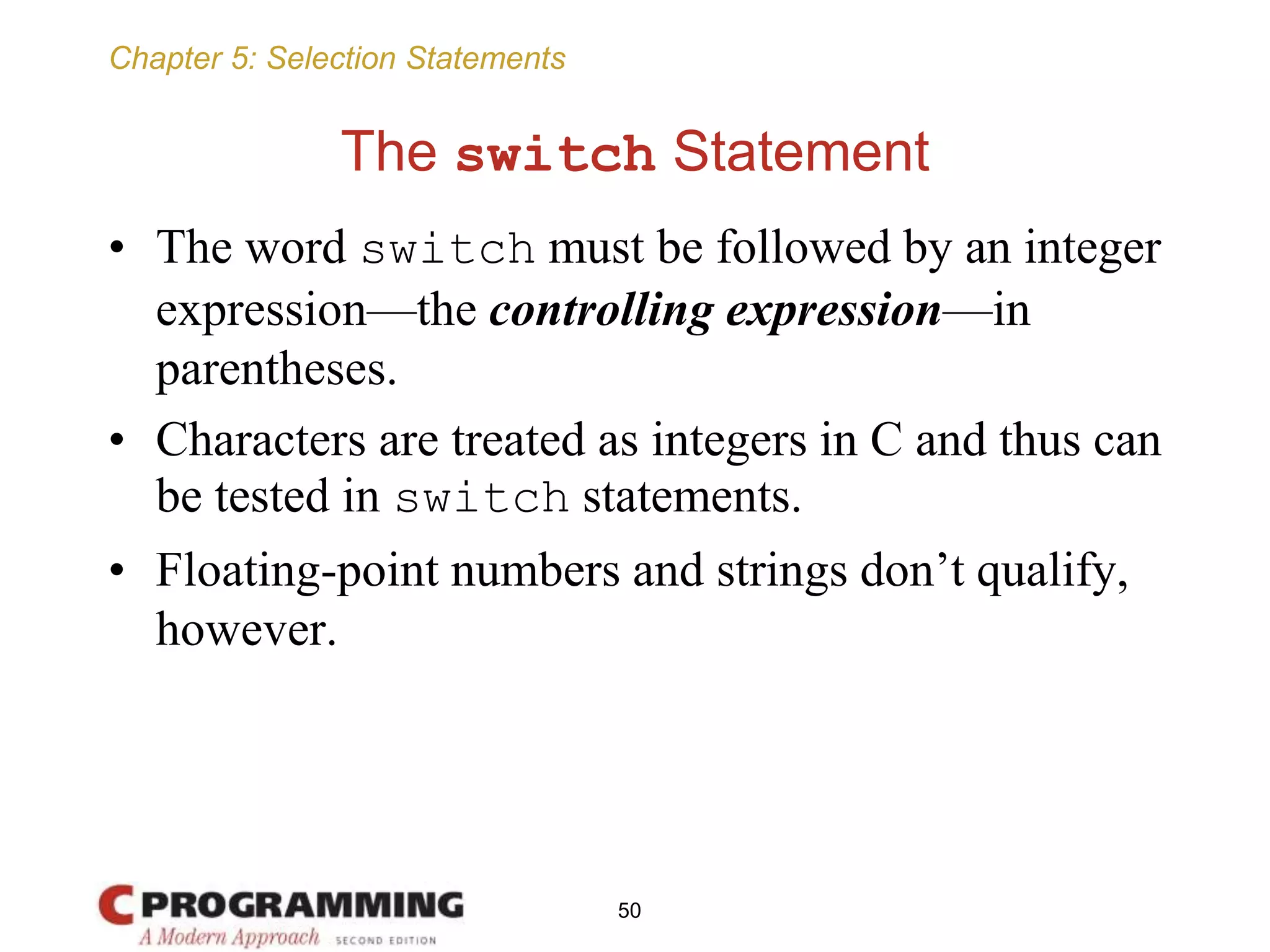 Chapter 5: Selection Statements
The switch Statement
• The word switch must be followed by an integer
expression—the controlling expression—in
parentheses.
• Characters are treated as integers in C and thus can
be tested in switch statements.
• Floating-point numbers and strings don’t qualify,
however.
50
 