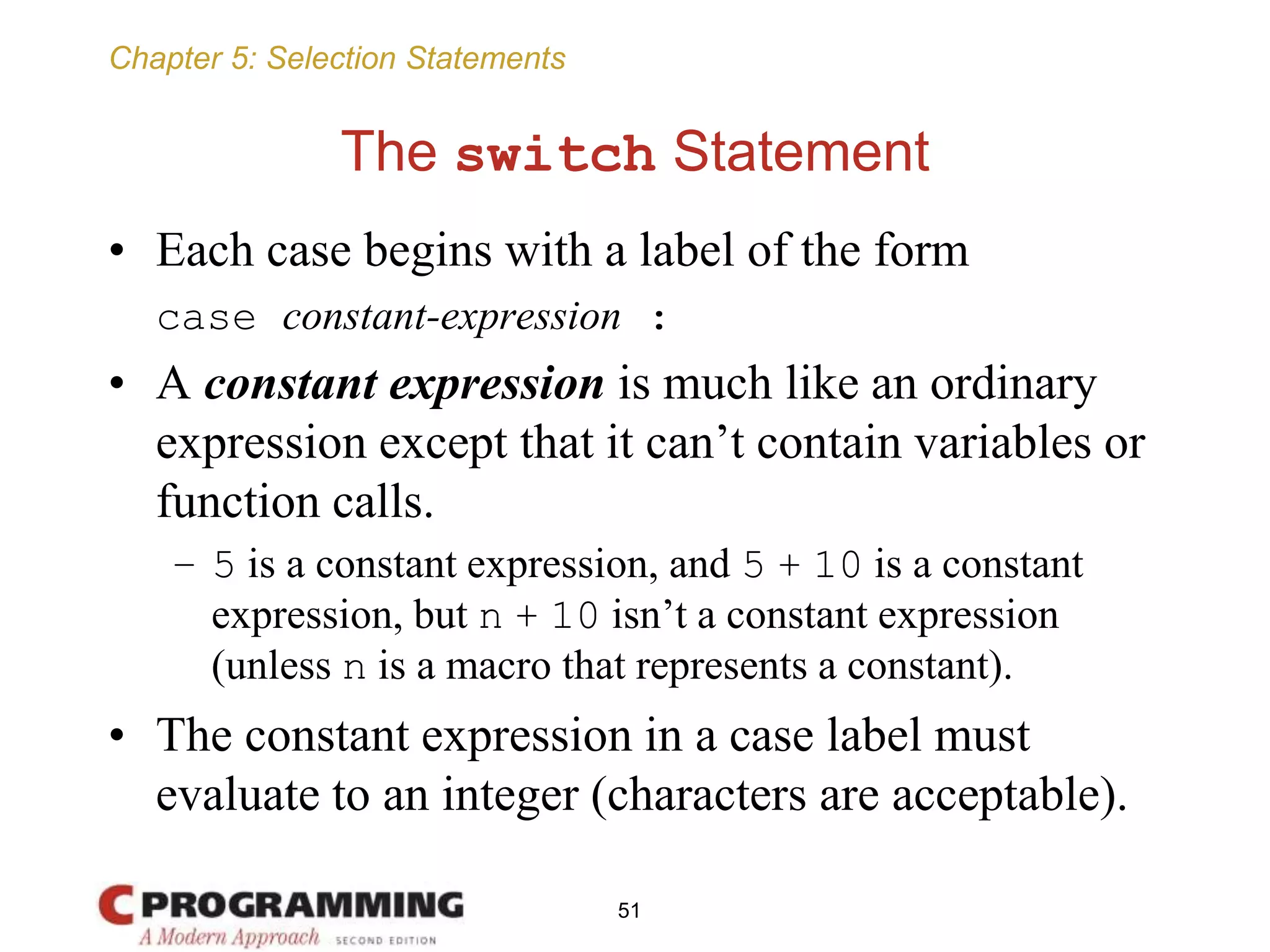 Chapter 5: Selection Statements
The switch Statement
• Each case begins with a label of the form
case constant-expression :
• A constant expression is much like an ordinary
expression except that it can’t contain variables or
function calls.
– 5 is a constant expression, and 5 + 10 is a constant
expression, but n + 10 isn’t a constant expression
(unless n is a macro that represents a constant).
• The constant expression in a case label must
evaluate to an integer (characters are acceptable).
51
 