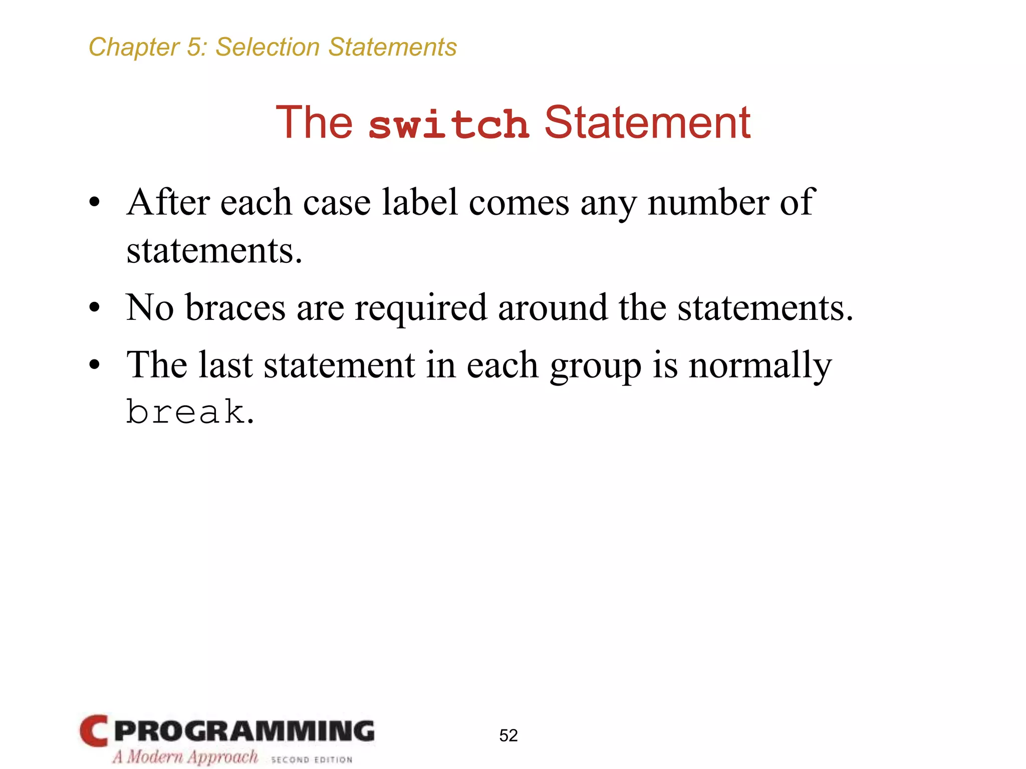 Chapter 5: Selection Statements
The switch Statement
• After each case label comes any number of
statements.
• No braces are required around the statements.
• The last statement in each group is normally
break.
52
 