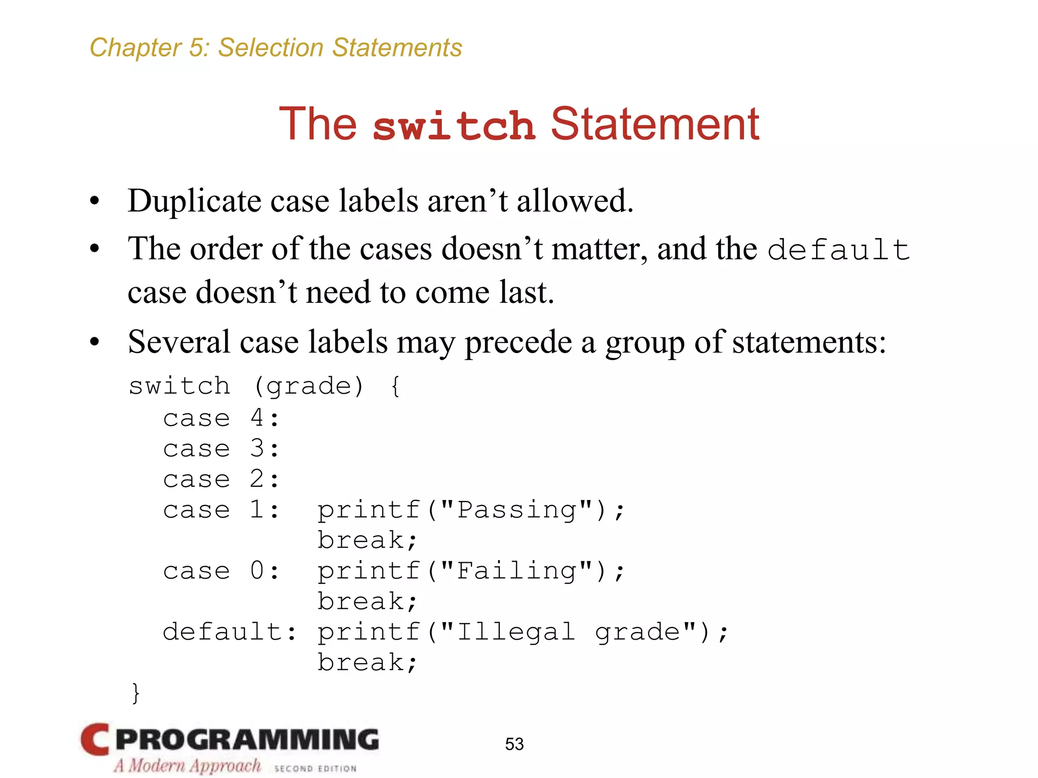 Chapter 5: Selection Statements
The switch Statement
• Duplicate case labels aren’t allowed.
• The order of the cases doesn’t matter, and the default
case doesn’t need to come last.
• Several case labels may precede a group of statements:
switch (grade) {
case 4:
case 3:
case 2:
case 1: printf("Passing");
break;
case 0: printf("Failing");
break;
default: printf("Illegal grade");
break;
}
53
 