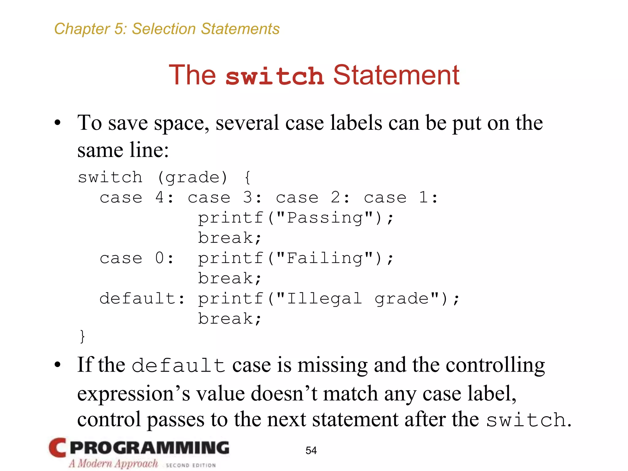 Chapter 5: Selection Statements
The switch Statement
• To save space, several case labels can be put on the
same line:
switch (grade) {
case 4: case 3: case 2: case 1:
printf("Passing");
break;
case 0: printf("Failing");
break;
default: printf("Illegal grade");
break;
}
• If the default case is missing and the controlling
expression’s value doesn’t match any case label,
control passes to the next statement after the switch.
54
 