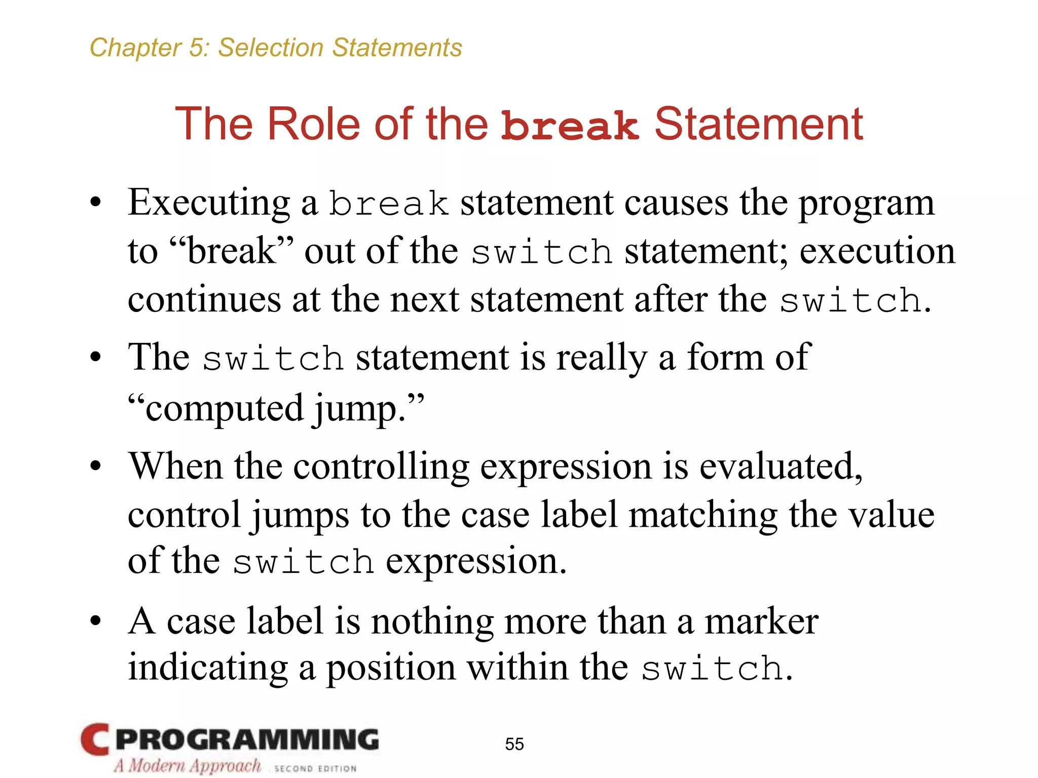 Chapter 5: Selection Statements
The Role of the break Statement
• Executing a break statement causes the program
to “break” out of the switch statement; execution
continues at the next statement after the switch.
• The switch statement is really a form of
“computed jump.”
• When the controlling expression is evaluated,
control jumps to the case label matching the value
of the switch expression.
• A case label is nothing more than a marker
indicating a position within the switch.
55
 