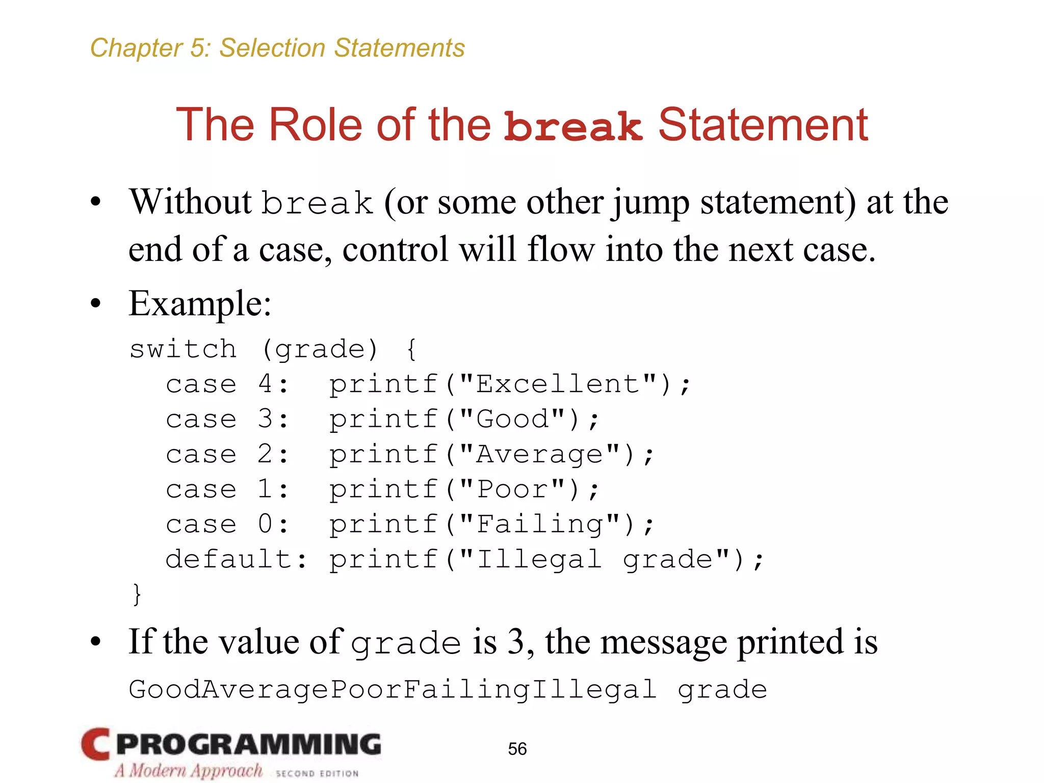 Chapter 5: Selection Statements
The Role of the break Statement
• Without break (or some other jump statement) at the
end of a case, control will flow into the next case.
• Example:
switch (grade) {
case 4: printf("Excellent");
case 3: printf("Good");
case 2: printf("Average");
case 1: printf("Poor");
case 0: printf("Failing");
default: printf("Illegal grade");
}
• If the value of grade is 3, the message printed is
GoodAveragePoorFailingIllegal grade
56
 