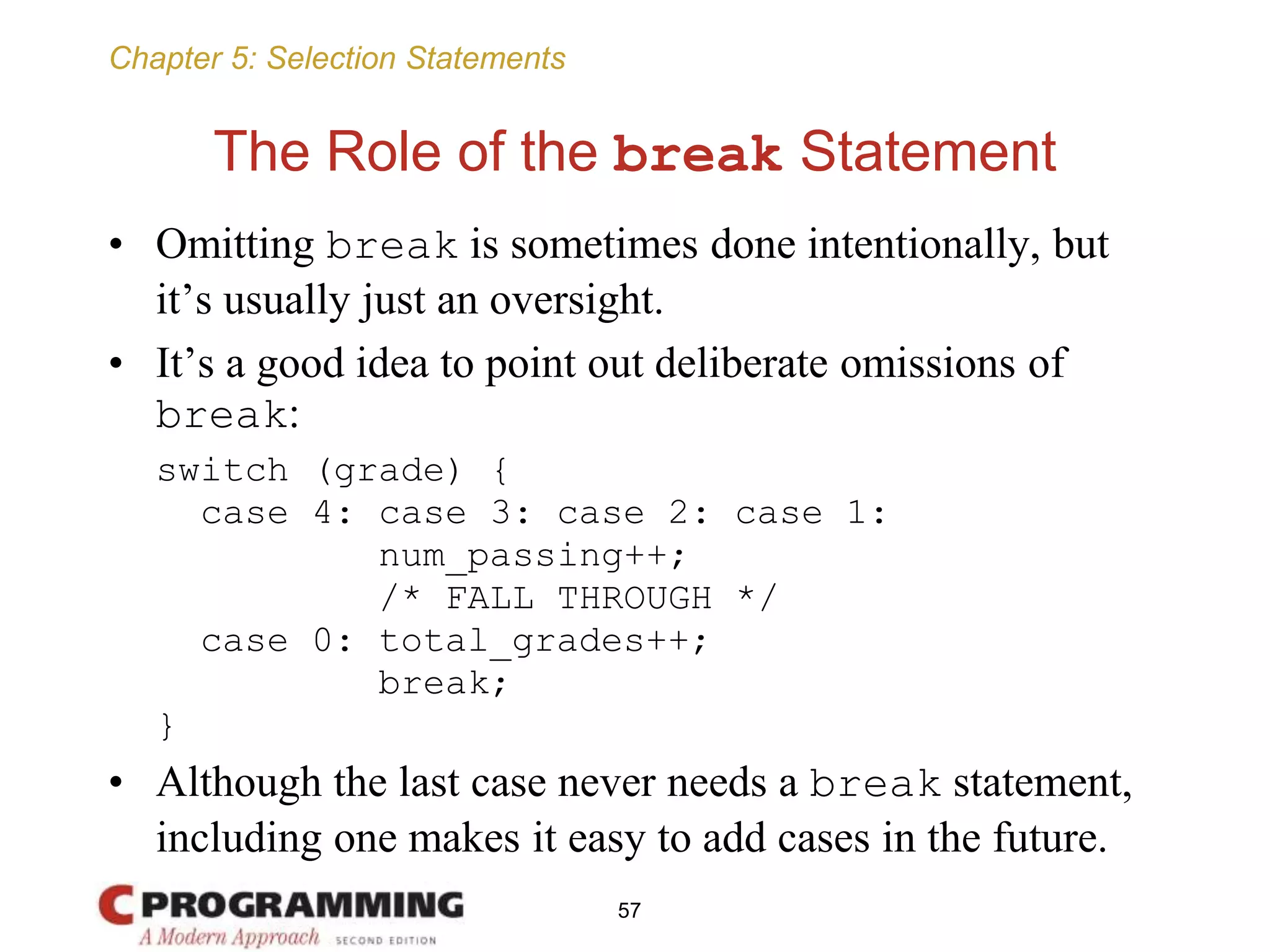 Chapter 5: Selection Statements
The Role of the break Statement
• Omitting break is sometimes done intentionally, but
it’s usually just an oversight.
• It’s a good idea to point out deliberate omissions of
break:
switch (grade) {
case 4: case 3: case 2: case 1:
num_passing++;
/* FALL THROUGH */
case 0: total_grades++;
break;
}
• Although the last case never needs a break statement,
including one makes it easy to add cases in the future.
57
 