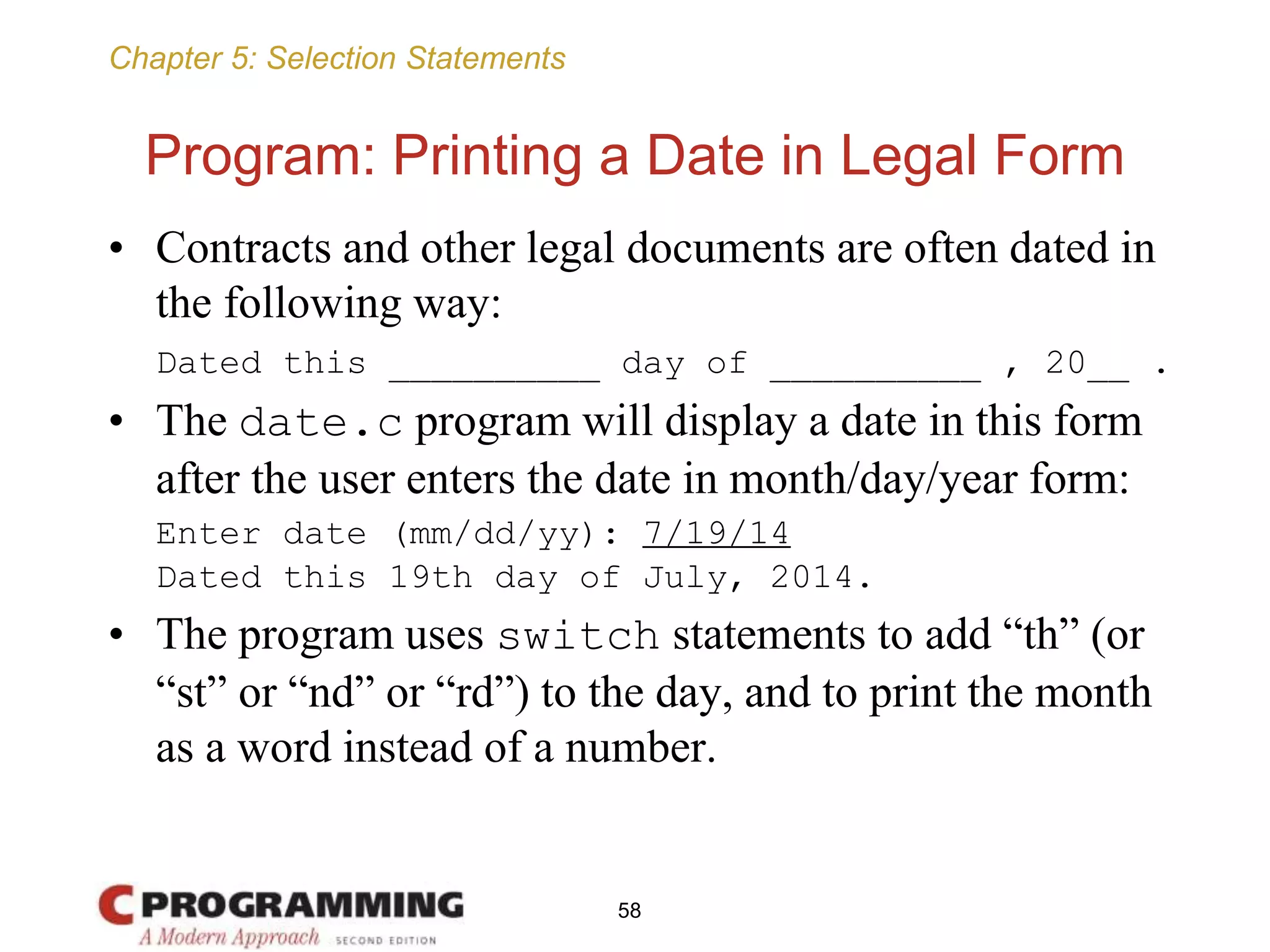 Chapter 5: Selection Statements
Program: Printing a Date in Legal Form
• Contracts and other legal documents are often dated in
the following way:
Dated this __________ day of __________ , 20__ .
• The date.c program will display a date in this form
after the user enters the date in month/day/year form:
Enter date (mm/dd/yy): 7/19/14
Dated this 19th day of July, 2014.
• The program uses switch statements to add “th” (or
“st” or “nd” or “rd”) to the day, and to print the month
as a word instead of a number.
58
 