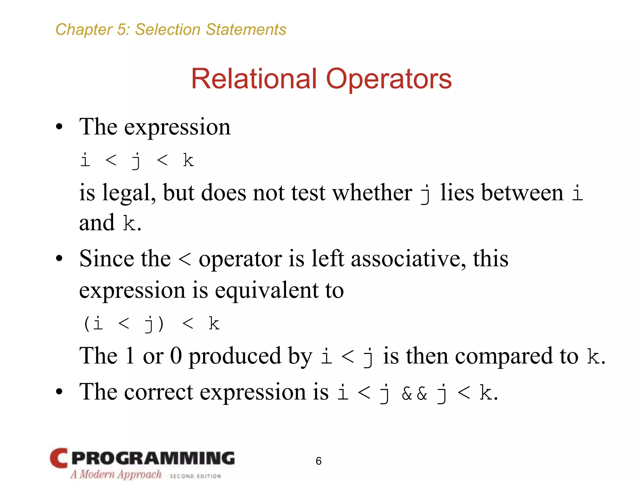Chapter 5: Selection Statements
Relational Operators
• The expression
i < j < k
is legal, but does not test whether j lies between i
and k.
• Since the < operator is left associative, this
expression is equivalent to
(i < j) < k
The 1 or 0 produced by i < j is then compared to k.
• The correct expression is i < j && j < k.
6
 