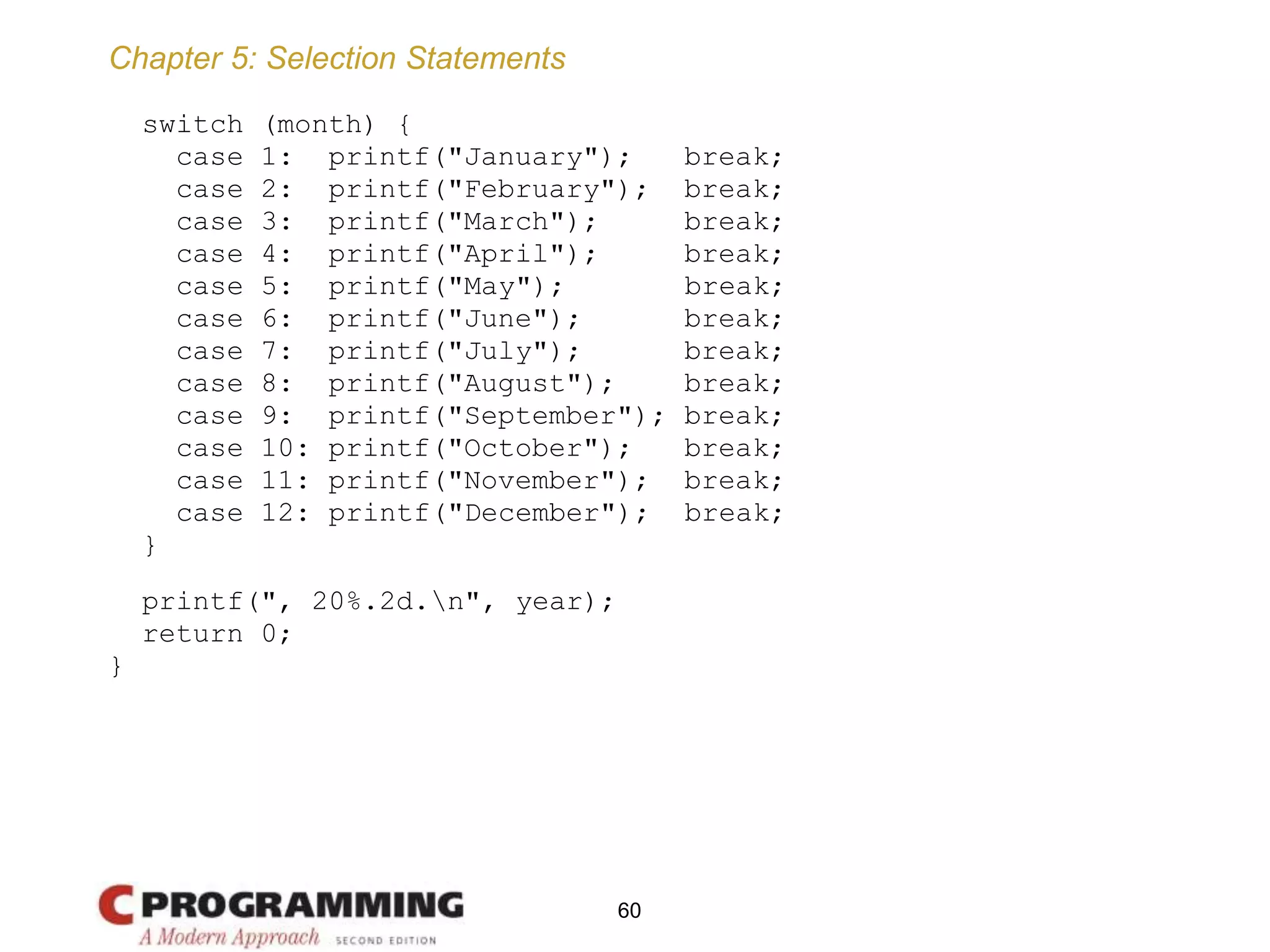 Chapter 5: Selection Statements
switch (month) {
case 1: printf("January"); break;
case 2: printf("February"); break;
case 3: printf("March"); break;
case 4: printf("April"); break;
case 5: printf("May"); break;
case 6: printf("June"); break;
case 7: printf("July"); break;
case 8: printf("August"); break;
case 9: printf("September"); break;
case 10: printf("October"); break;
case 11: printf("November"); break;
case 12: printf("December"); break;
}
printf(", 20%.2d.n", year);
return 0;
}
60
 