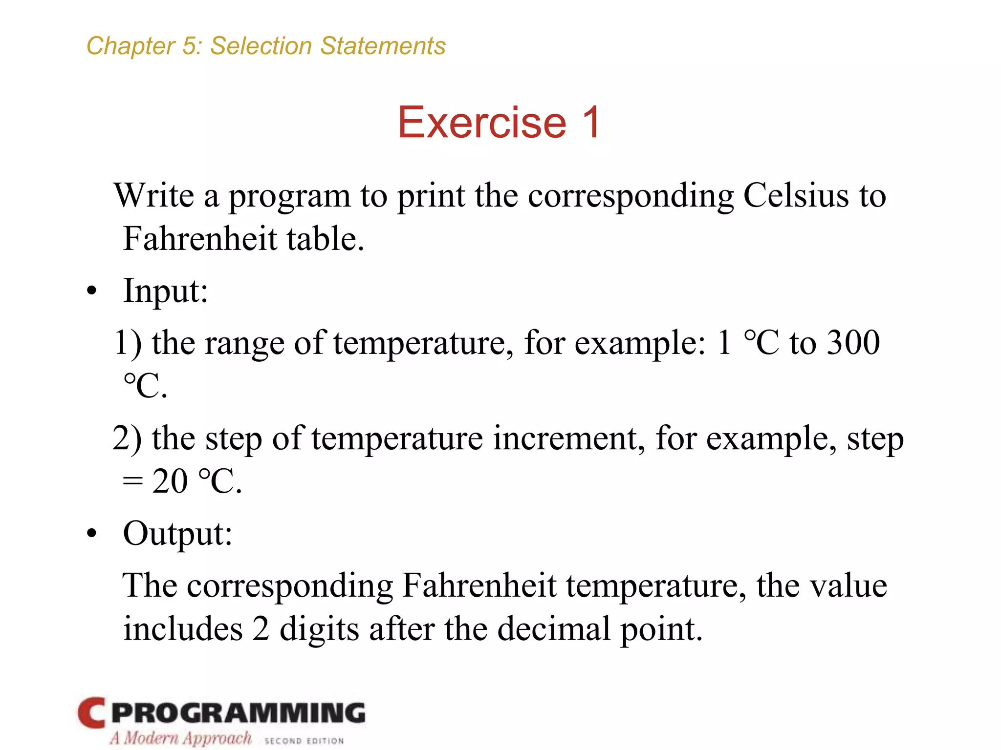 Chapter 5: Selection Statements
Exercise 1
Write a program to print the corresponding Celsius to
Fahrenheit table.
• Input:
1) the range of temperature, for example: 1 ℃ to 300
℃.
2) the step of temperature increment, for example, step
= 20 ℃.
• Output:
The corresponding Fahrenheit temperature, the value
includes 2 digits after the decimal point.
 