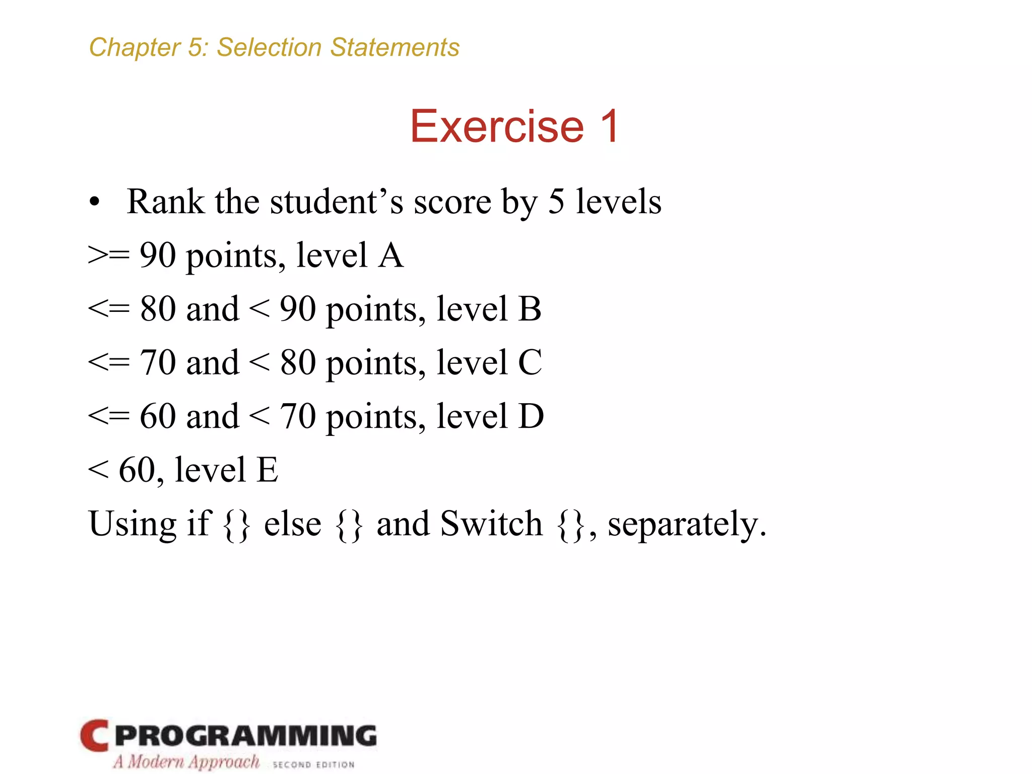 Chapter 5: Selection Statements
Exercise 1
• Rank the student’s score by 5 levels
>= 90 points, level A
<= 80 and < 90 points, level B
<= 70 and < 80 points, level C
<= 60 and < 70 points, level D
< 60, level E
Using if {} else {} and Switch {}, separately.
 