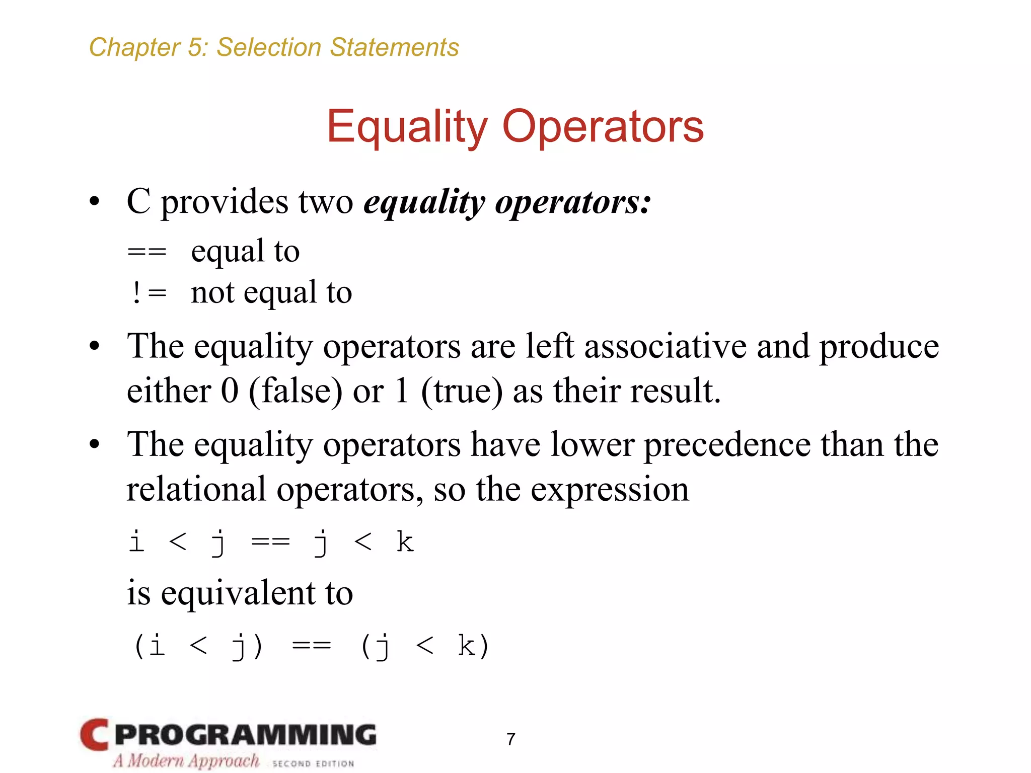 Chapter 5: Selection Statements
Equality Operators
• C provides two equality operators:
== equal to
!= not equal to
• The equality operators are left associative and produce
either 0 (false) or 1 (true) as their result.
• The equality operators have lower precedence than the
relational operators, so the expression
i < j == j < k
is equivalent to
(i < j) == (j < k)
7
 
