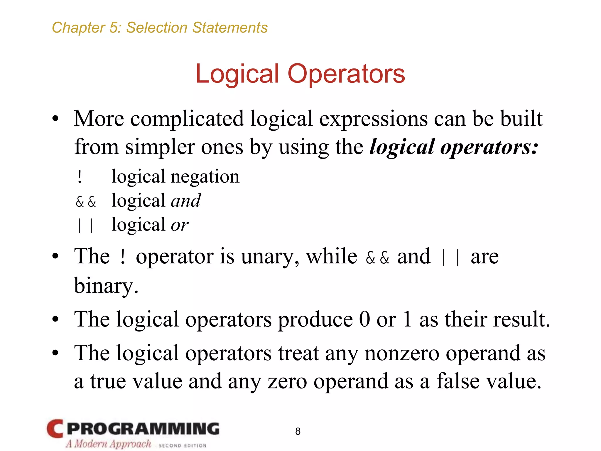 Chapter 5: Selection Statements
Logical Operators
• More complicated logical expressions can be built
from simpler ones by using the logical operators:
! logical negation
&& logical and
|| logical or
• The ! operator is unary, while && and || are
binary.
• The logical operators produce 0 or 1 as their result.
• The logical operators treat any nonzero operand as
a true value and any zero operand as a false value.
8
 