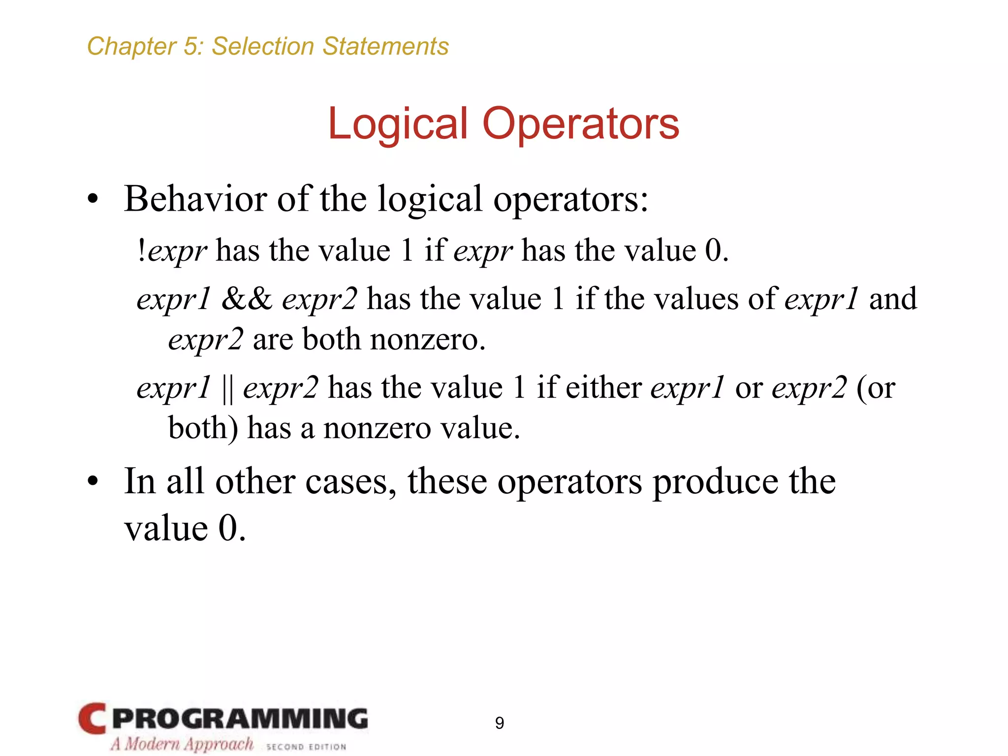 Chapter 5: Selection Statements
Logical Operators
• Behavior of the logical operators:
!expr has the value 1 if expr has the value 0.
expr1 && expr2 has the value 1 if the values of expr1 and
expr2 are both nonzero.
expr1 || expr2 has the value 1 if either expr1 or expr2 (or
both) has a nonzero value.
• In all other cases, these operators produce the
value 0.
9
 