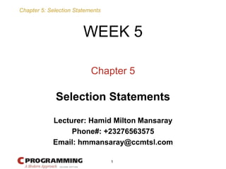 Chapter 5: Selection Statements
1
Chapter 5
Selection Statements
WEEK 5
Lecturer: Hamid Milton Mansaray
Phone#: +23276563575
Email: hmmansaray@ccmtsl.com
 