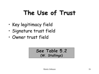 Henric Johnson 16
The Use of Trust
• Key legitimacy field
• Signature trust field
• Owner trust field
See Table 5.2
(W. Stallings)
 