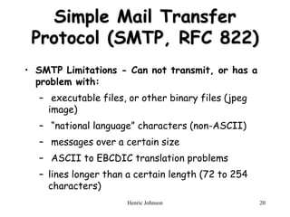 Henric Johnson 20
Simple Mail Transfer
Protocol (SMTP, RFC 822)
• SMTP Limitations - Can not transmit, or has a
problem with:
– executable files, or other binary files (jpeg
image)
– “national language” characters (non-ASCII)
– messages over a certain size
– ASCII to EBCDIC translation problems
– lines longer than a certain length (72 to 254
characters)
 