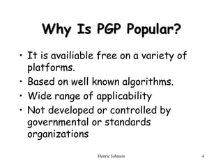 Henric Johnson 4
Why Is PGP Popular?
• It is availiable free on a variety of
platforms.
• Based on well known algorithms.
• Wide range of applicability
• Not developed or controlled by
governmental or standards
organizations
 