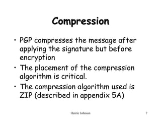 Henric Johnson 7
Compression
• PGP compresses the message after
applying the signature but before
encryption
• The placement of the compression
algorithm is critical.
• The compression algorithm used is
ZIP (described in appendix 5A)
 