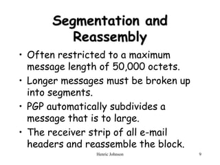 Henric Johnson 9
Segmentation and
Reassembly
• Often restricted to a maximum
message length of 50,000 octets.
• Longer messages must be broken up
into segments.
• PGP automatically subdivides a
message that is to large.
• The receiver strip of all e-mail
headers and reassemble the block.
 