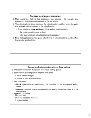 14
Semaphore Implementation
Must guarantee that no two processes can execute the wait() and
signal() on the same semaphore at the same time
Thus, the implementation becomes the critical section problem where the wait
and signal code are placed in the critical section
Could now have busy waiting in critical section implementation
But implementation code is short
Little busy waiting if critical section rarely occupied
Note that applications may spend lots of time in critical sections and therefore
this is not a good solution
Semaphore Implementation with no Busy waiting
With each semaphore there is an associated waiting queue
Each entry in a waiting queue has two data items:
value (of type integer)
pointer to next record in the list
Two operations:
block – place the process invoking the operation on the appropriate waiting
queue
wakeup – remove one of processes in the waiting queue and place it in the
ready queue
typedef struct{
int value;
struct process *list;
} semaphore;
 