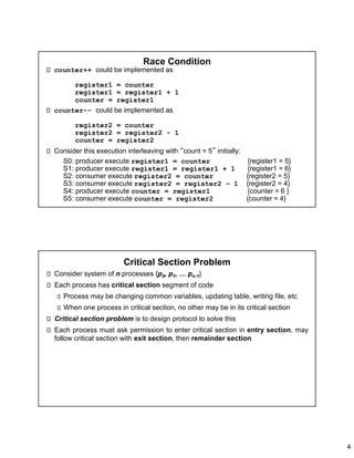 4
Race Condition
counter++ could be implemented as
register1 = counter
register1 = register1 + 1
counter = register1
counter-- could be implemented as
register2 = counter
register2 = register2 - 1
counter = register2
Consider this execution interleaving with “count = 5” initially:
S0: producer execute register1 = counter {register1 = 5}
S1: producer execute register1 = register1 + 1 {register1 = 6}
S2: consumer execute register2 = counter {register2 = 5}
S3: consumer execute register2 = register2 – 1 {register2 = 4}
S4: producer execute counter = register1 {counter = 6 }
S5: consumer execute counter = register2 {counter = 4}
Critical Section Problem
Consider system of n processes {p0, p1, … pn-1}
Each process has critical section segment of code
Process may be changing common variables, updating table, writing file, etc
When one process in critical section, no other may be in its critical section
Critical section problem is to design protocol to solve this
Each process must ask permission to enter critical section in entry section, may
follow critical section with exit section, then remainder section
 