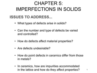 ISSUES TO ADDRESS...
• What types of defects arise in solids?
• Can the number and type of defects be varied
and controlled?
• How do defects affect material properties?
• Are defects undesirable?
• How do point defects in ceramics differ from those
in metals?
• In ceramics, how are impurities accommodated
in the lattice and how do they affect properties? 1
CHAPTER 5:
IMPERFECTIONS IN SOLIDS
 