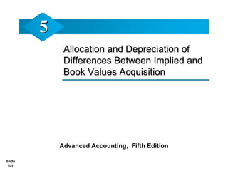 Slide
5-1
Allocation and Depreciation of
Differences Between Implied and
Book Values Acquisition
Advanced Accounting, Fifth Edition
5
 