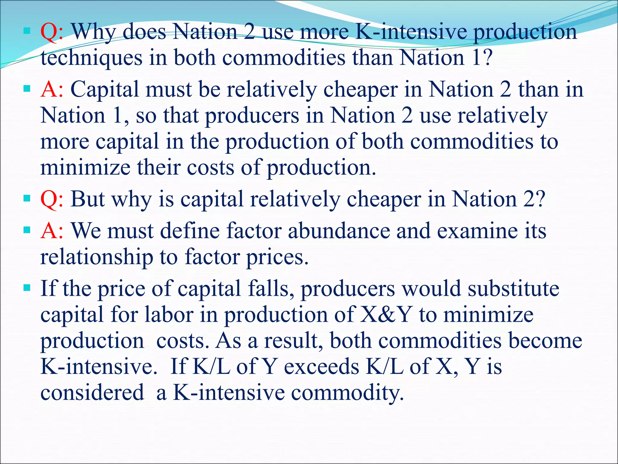  Q: Why does Nation 2 use more K-intensive production
techniques in both commodities than Nation 1?
 A: Capital must be relatively cheaper in Nation 2 than in
Nation 1, so that producers in Nation 2 use relatively
more capital in the production of both commodities to
minimize their costs of production.
 Q: But why is capital relatively cheaper in Nation 2?
 A: We must define factor abundance and examine its
relationship to factor prices.
 If the price of capital falls, producers would substitute
capital for labor in production of X&Y to minimize
production costs. As a result, both commodities become
K-intensive. If K/L of Y exceeds K/L of X, Y is
considered a K-intensive commodity.
 