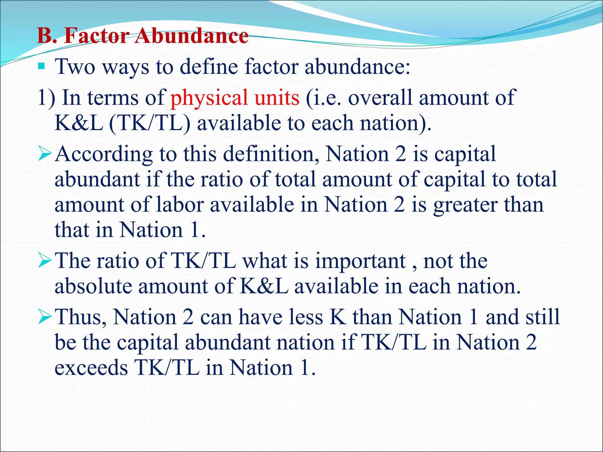 B. Factor Abundance
 Two ways to define factor abundance:
1) In terms of physical units (i.e. overall amount of
K&L (TK/TL) available to each nation).
According to this definition, Nation 2 is capital
abundant if the ratio of total amount of capital to total
amount of labor available in Nation 2 is greater than
that in Nation 1.
The ratio of TK/TL what is important , not the
absolute amount of K&L available in each nation.
Thus, Nation 2 can have less K than Nation 1 and still
be the capital abundant nation if TK/TL in Nation 2
exceeds TK/TL in Nation 1.
 