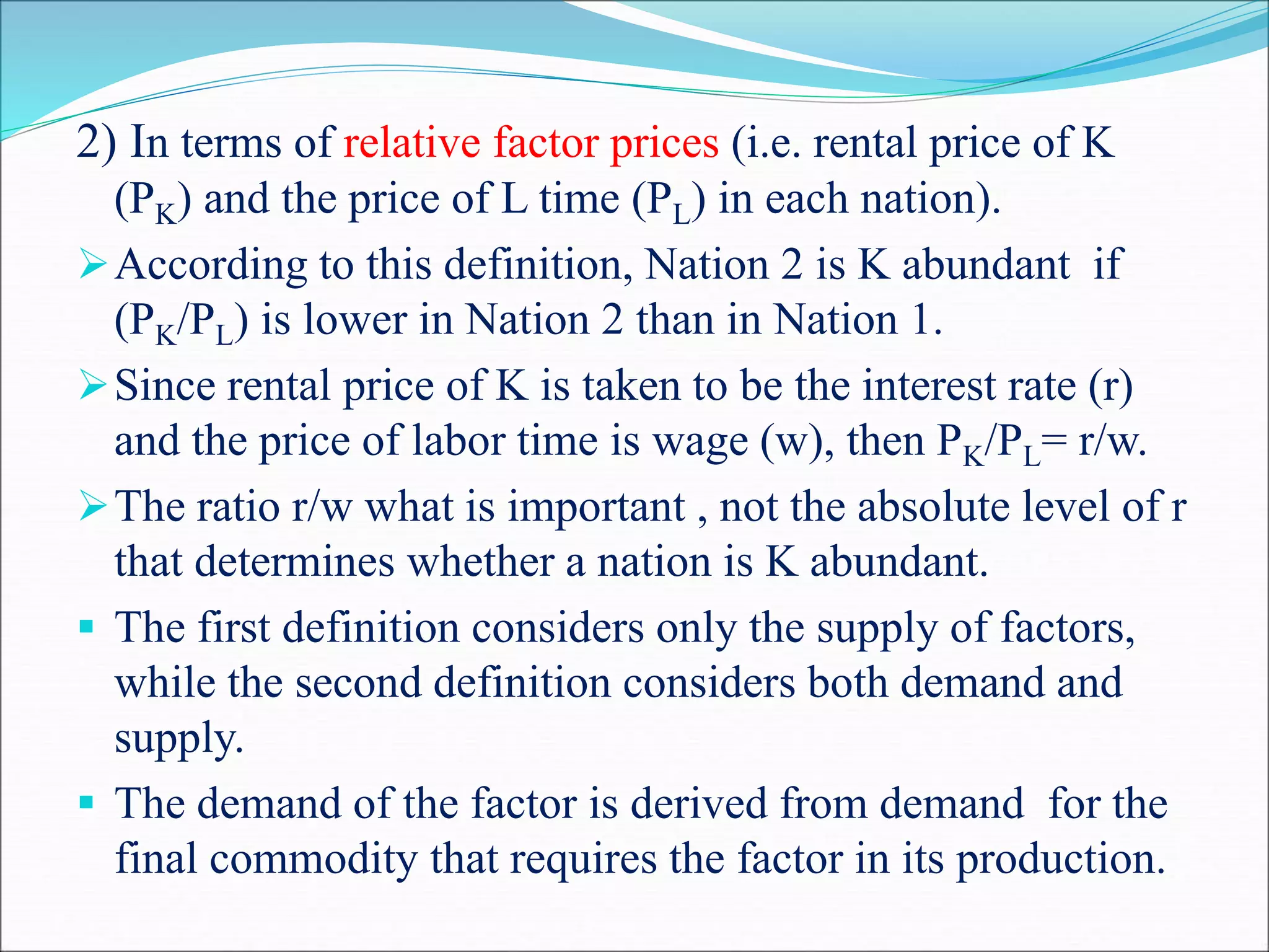 2) In terms of relative factor prices (i.e. rental price of K
(PK) and the price of L time (PL) in each nation).
According to this definition, Nation 2 is K abundant if
(PK/PL) is lower in Nation 2 than in Nation 1.
Since rental price of K is taken to be the interest rate (r)
and the price of labor time is wage (w), then PK/PL= r/w.
The ratio r/w what is important , not the absolute level of r
that determines whether a nation is K abundant.
 The first definition considers only the supply of factors,
while the second definition considers both demand and
supply.
 The demand of the factor is derived from demand for the
final commodity that requires the factor in its production.
 