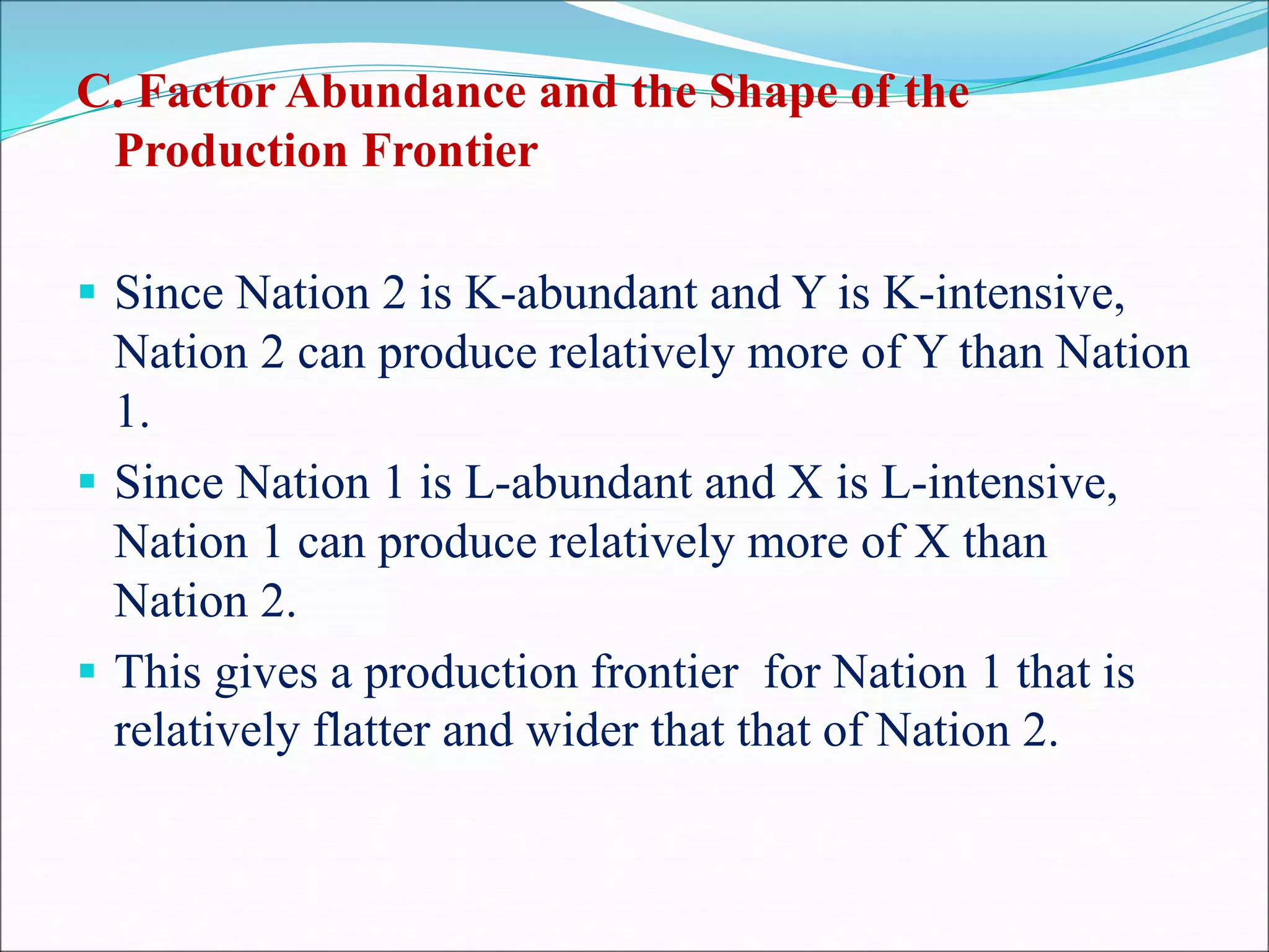 C. Factor Abundance and the Shape of the
Production Frontier
 Since Nation 2 is K-abundant and Y is K-intensive,
Nation 2 can produce relatively more of Y than Nation
1.
 Since Nation 1 is L-abundant and X is L-intensive,
Nation 1 can produce relatively more of X than
Nation 2.
 This gives a production frontier for Nation 1 that is
relatively flatter and wider that that of Nation 2.
 