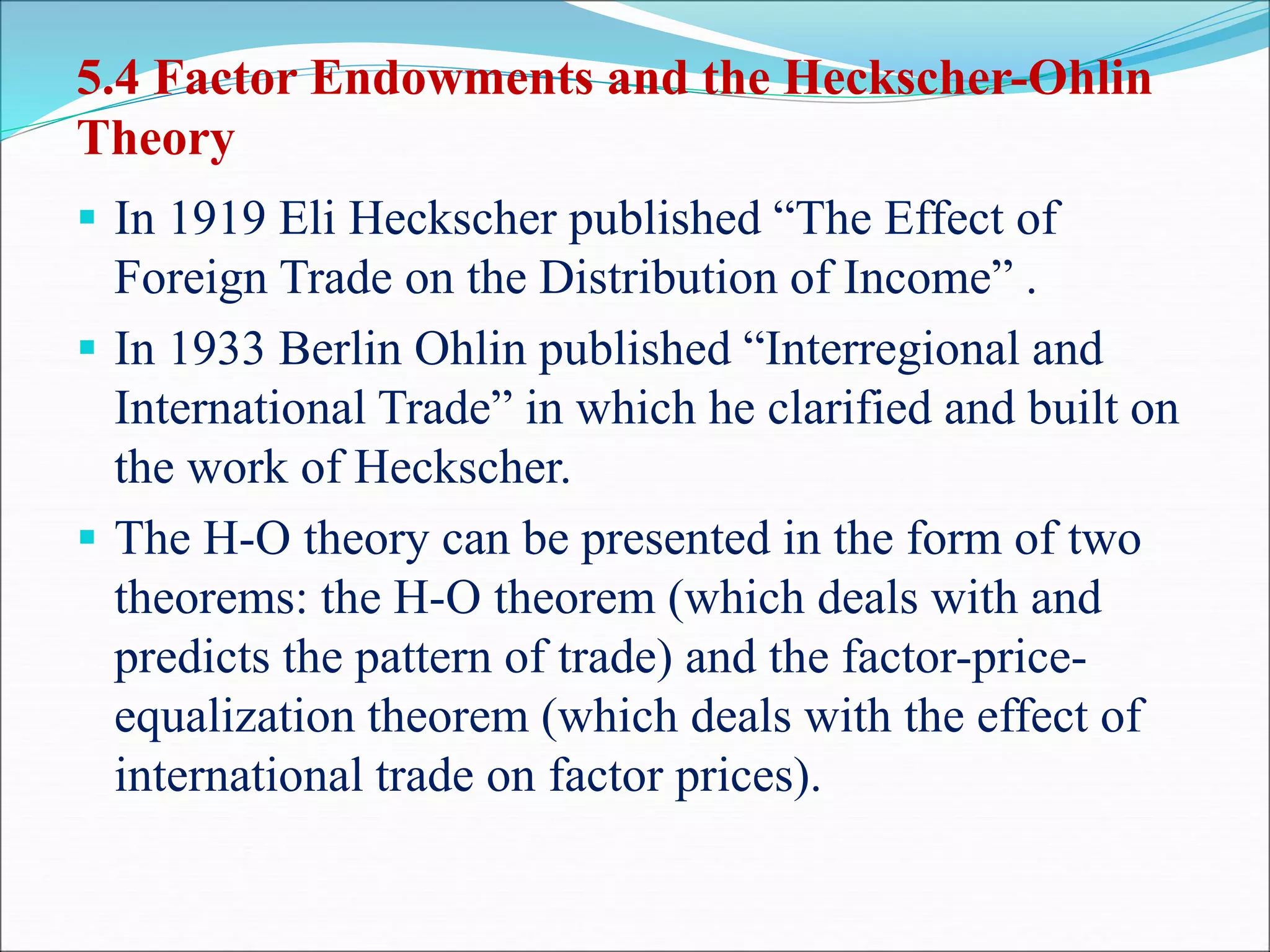 5.4 Factor Endowments and the Heckscher-Ohlin
Theory
 In 1919 Eli Heckscher published “The Effect of
Foreign Trade on the Distribution of Income” .
 In 1933 Berlin Ohlin published “Interregional and
International Trade” in which he clarified and built on
the work of Heckscher.
 The H-O theory can be presented in the form of two
theorems: the H-O theorem (which deals with and
predicts the pattern of trade) and the factor-price-
equalization theorem (which deals with the effect of
international trade on factor prices).
 