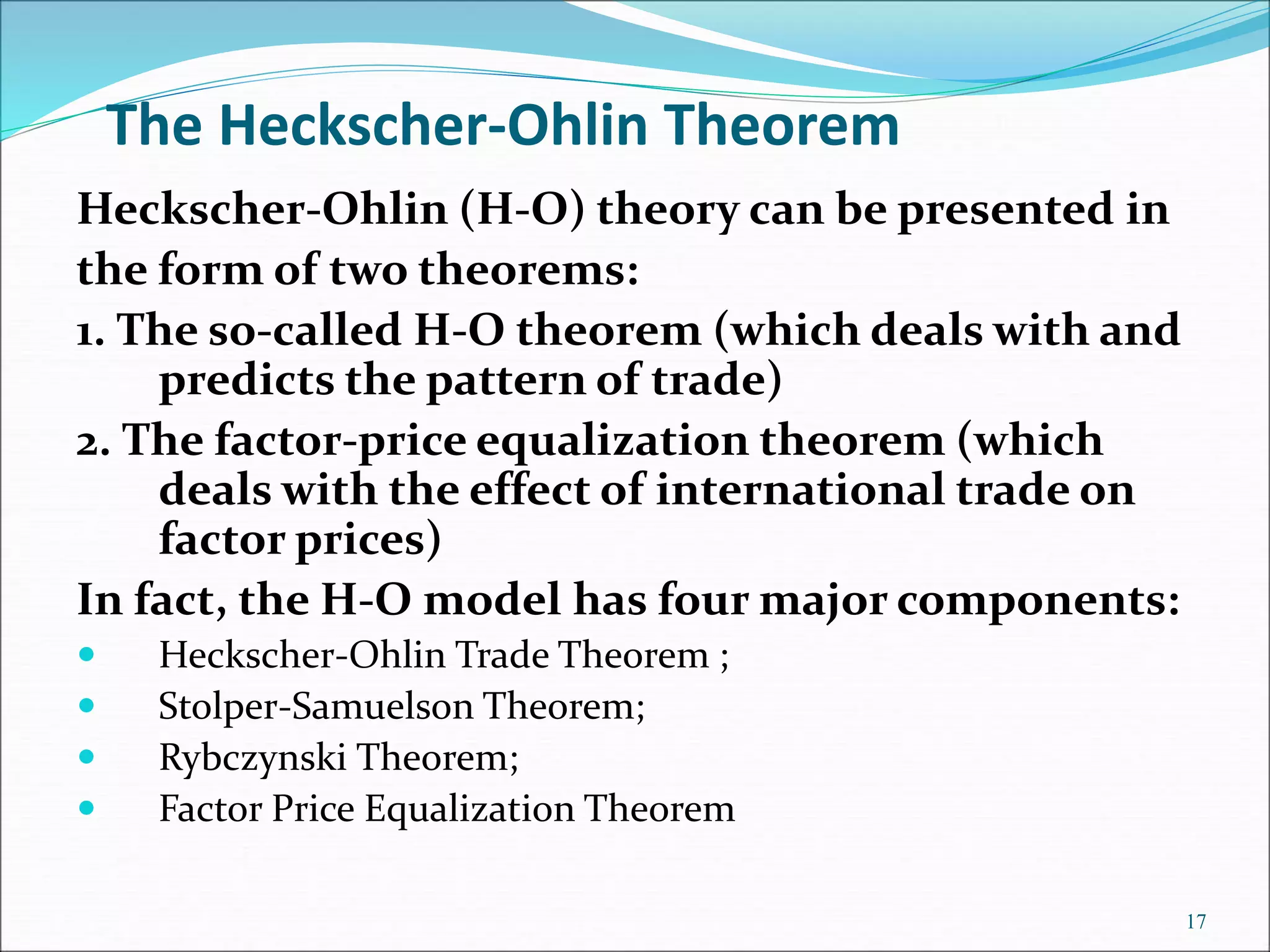 Heckscher-Ohlin (H-O) theory can be presented in
the form of two theorems:
1. The so-called H-O theorem (which deals with and
predicts the pattern of trade)
2. The factor-price equalization theorem (which
deals with the effect of international trade on
factor prices)
In fact, the H-O model has four major components:
 Heckscher-Ohlin Trade Theorem ;
 Stolper-Samuelson Theorem;
 Rybczynski Theorem;
 Factor Price Equalization Theorem
17
The Heckscher-Ohlin Theorem
 