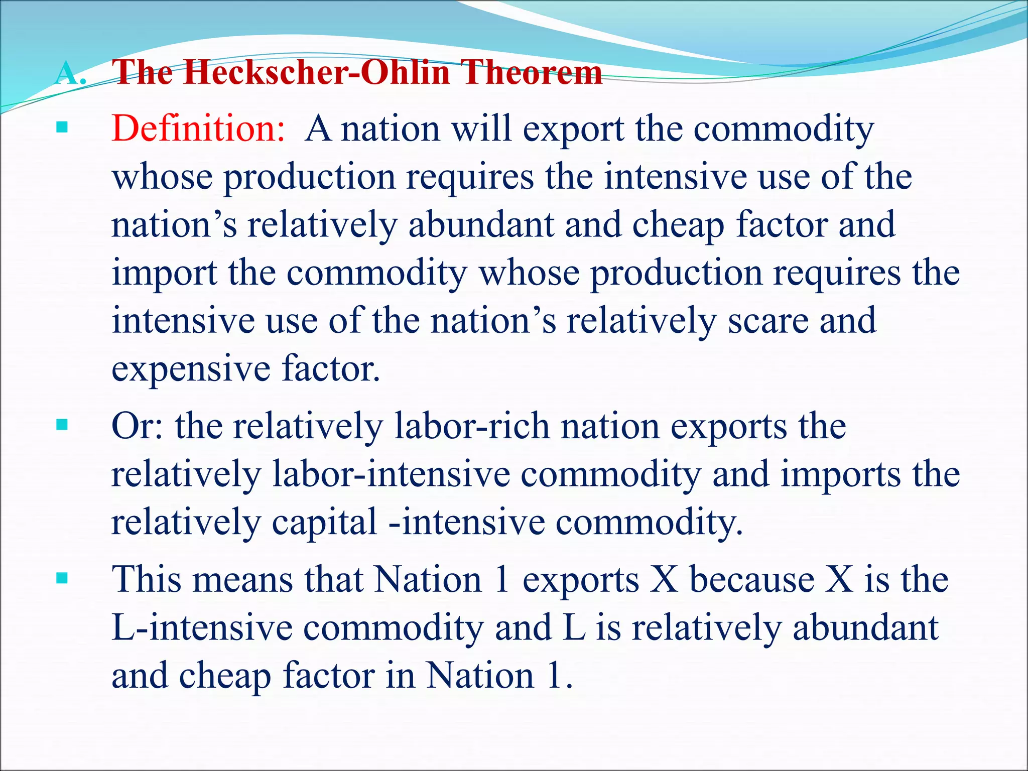 A. The Heckscher-Ohlin Theorem
 Definition: A nation will export the commodity
whose production requires the intensive use of the
nation’s relatively abundant and cheap factor and
import the commodity whose production requires the
intensive use of the nation’s relatively scare and
expensive factor.
 Or: the relatively labor-rich nation exports the
relatively labor-intensive commodity and imports the
relatively capital -intensive commodity.
 This means that Nation 1 exports X because X is the
L-intensive commodity and L is relatively abundant
and cheap factor in Nation 1.
 