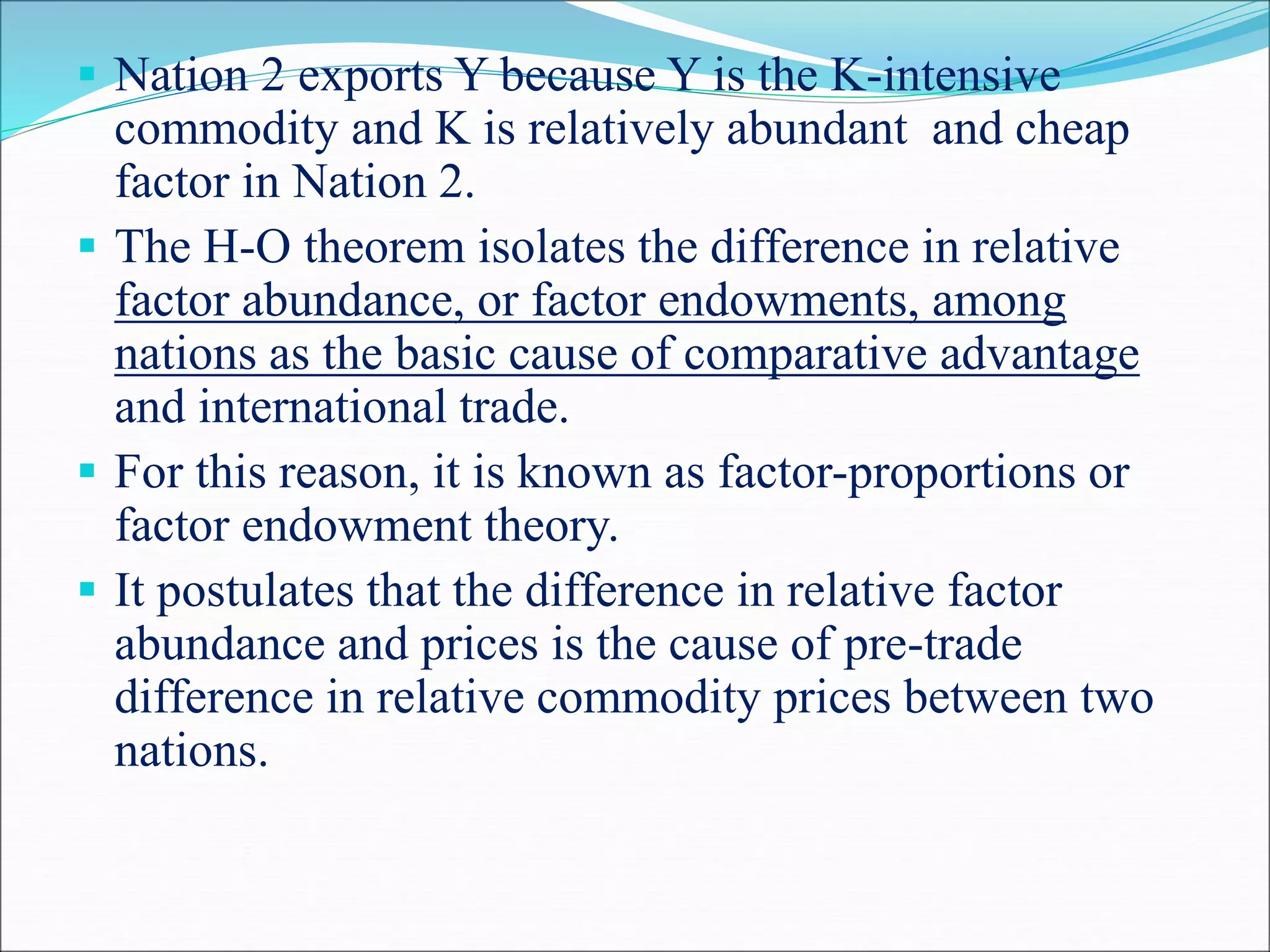  Nation 2 exports Y because Y is the K-intensive
commodity and K is relatively abundant and cheap
factor in Nation 2.
 The H-O theorem isolates the difference in relative
factor abundance, or factor endowments, among
nations as the basic cause of comparative advantage
and international trade.
 For this reason, it is known as factor-proportions or
factor endowment theory.
 It postulates that the difference in relative factor
abundance and prices is the cause of pre-trade
difference in relative commodity prices between two
nations.
 