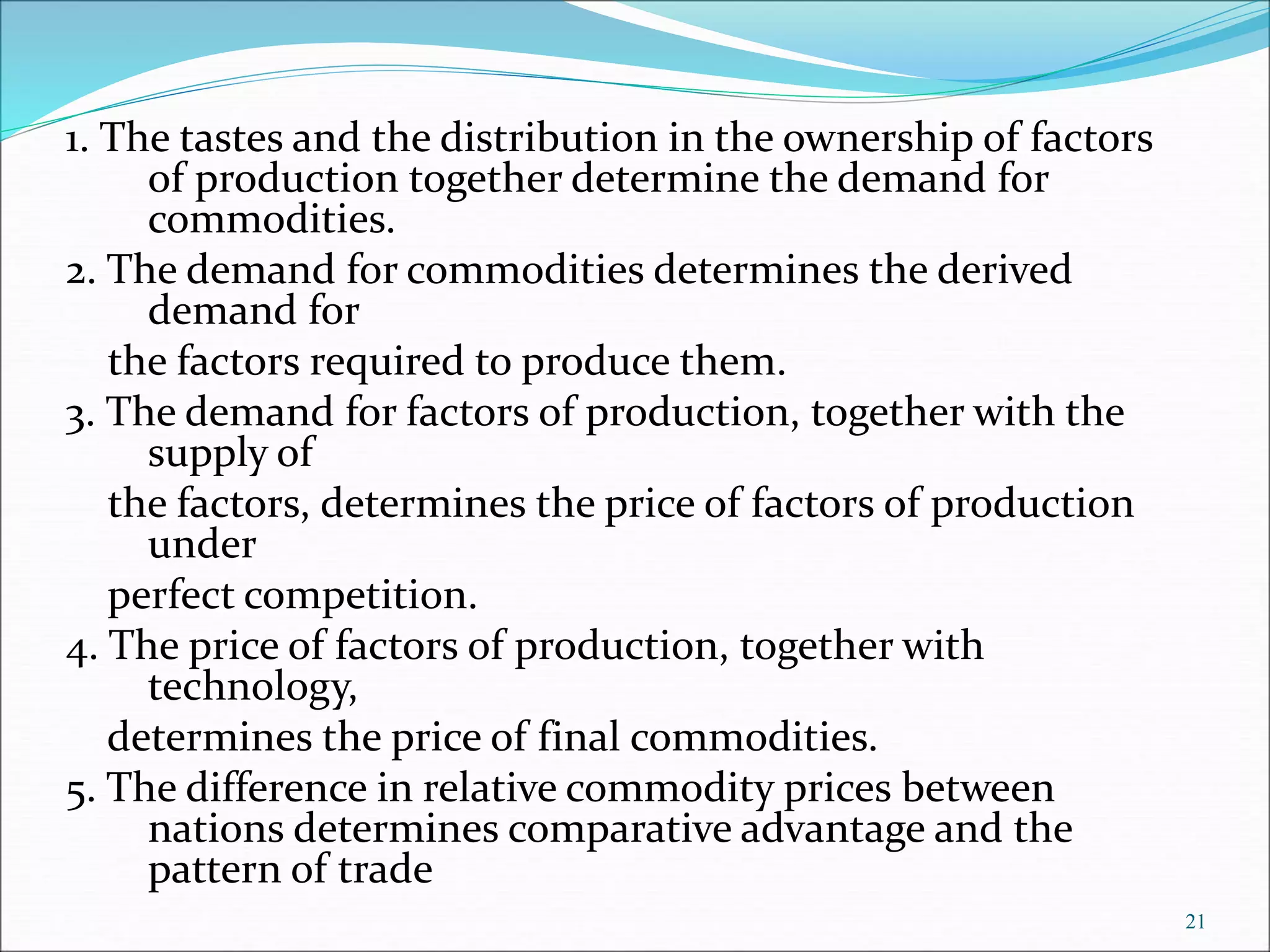 1. The tastes and the distribution in the ownership of factors
of production together determine the demand for
commodities.
2. The demand for commodities determines the derived
demand for
the factors required to produce them.
3. The demand for factors of production, together with the
supply of
the factors, determines the price of factors of production
under
perfect competition.
4. The price of factors of production, together with
technology,
determines the price of final commodities.
5. The difference in relative commodity prices between
nations determines comparative advantage and the
pattern of trade
21
 
