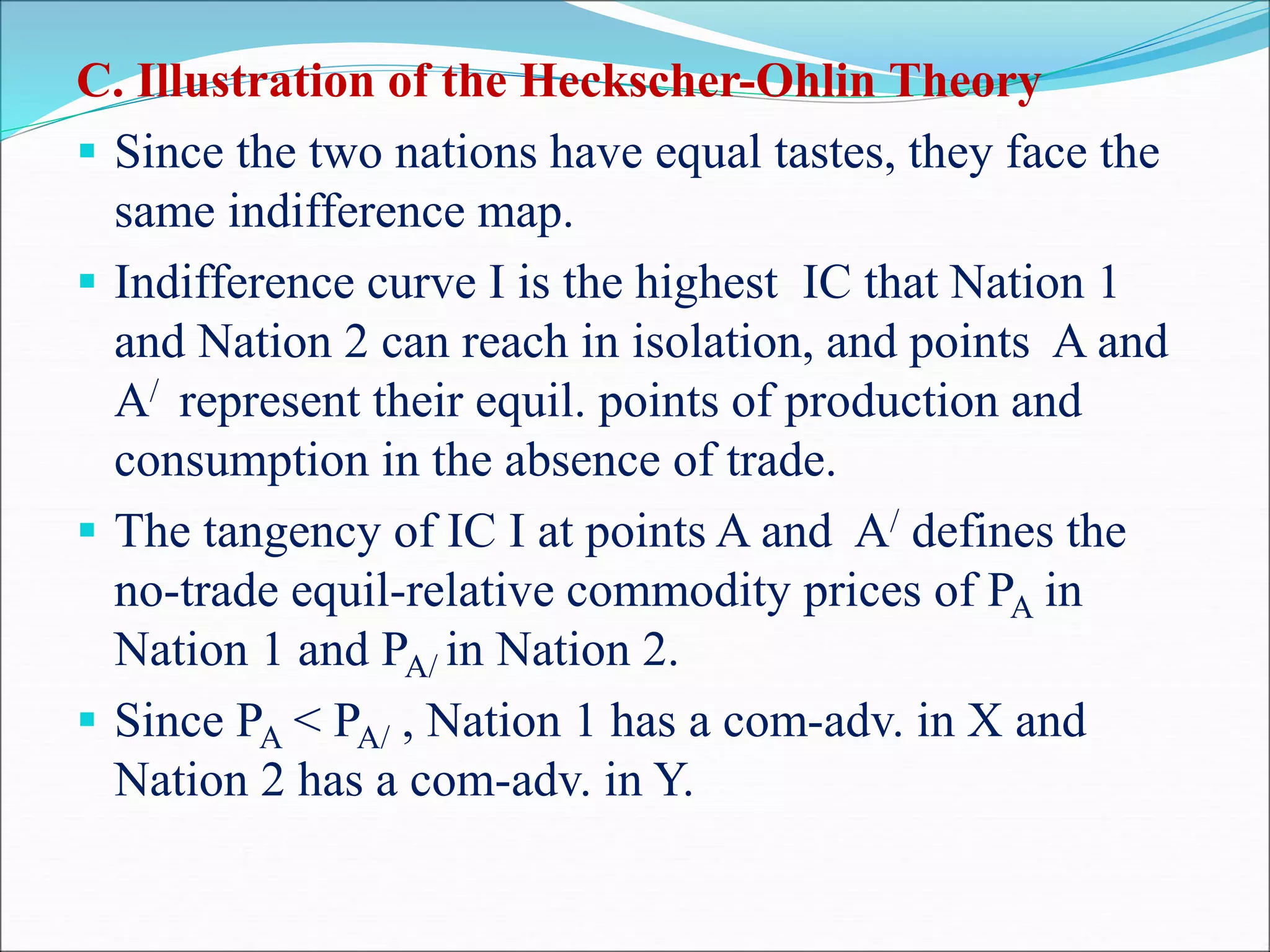 C. Illustration of the Heckscher-Ohlin Theory
 Since the two nations have equal tastes, they face the
same indifference map.
 Indifference curve I is the highest IC that Nation 1
and Nation 2 can reach in isolation, and points A and
A/ represent their equil. points of production and
consumption in the absence of trade.
 The tangency of IC I at points A and A/ defines the
no-trade equil-relative commodity prices of PA in
Nation 1 and PA/ in Nation 2.
 Since PA < PA/ , Nation 1 has a com-adv. in X and
Nation 2 has a com-adv. in Y.
 