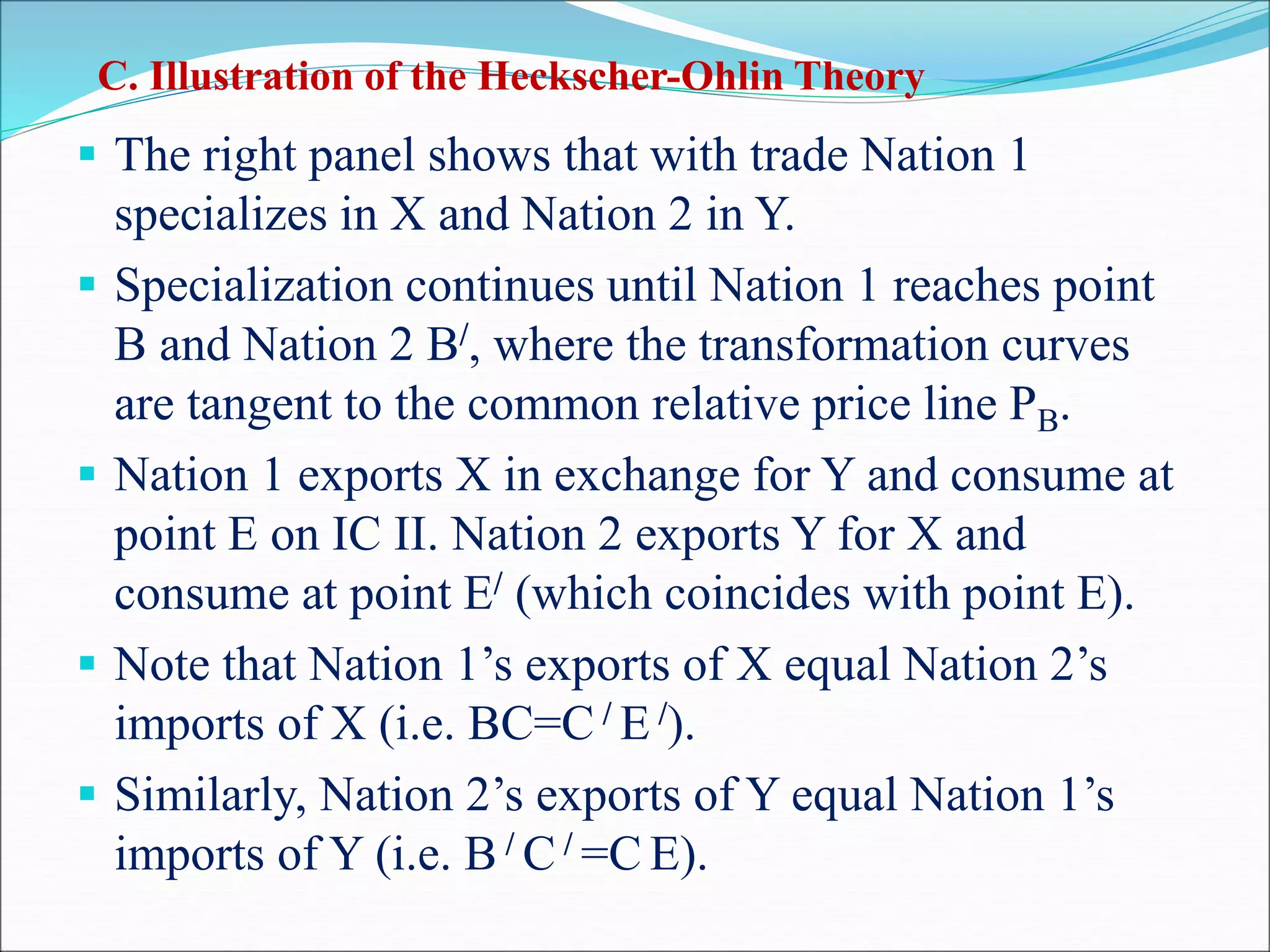  The right panel shows that with trade Nation 1
specializes in X and Nation 2 in Y.
 Specialization continues until Nation 1 reaches point
B and Nation 2 B/, where the transformation curves
are tangent to the common relative price line PB.
 Nation 1 exports X in exchange for Y and consume at
point E on IC II. Nation 2 exports Y for X and
consume at point E/ (which coincides with point E).
 Note that Nation 1’s exports of X equal Nation 2’s
imports of X (i.e. BC=C / E /).
 Similarly, Nation 2’s exports of Y equal Nation 1’s
imports of Y (i.e. B / C / =C E).
C. Illustration of the Heckscher-Ohlin Theory
 