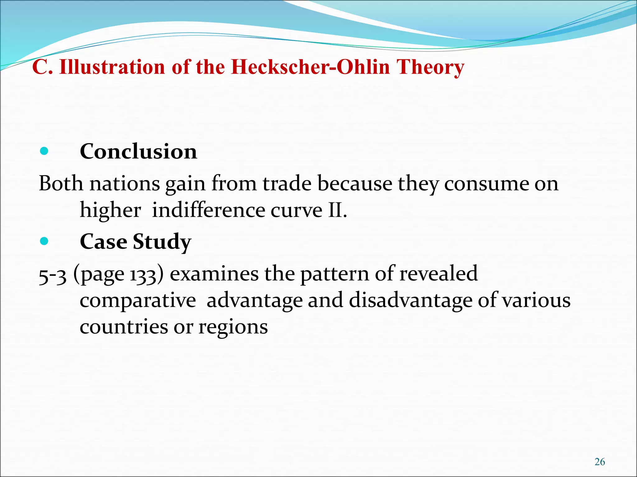  Conclusion
Both nations gain from trade because they consume on
higher indifference curve Ⅱ.
 Case Study
5-3 (page 133) examines the pattern of revealed
comparative advantage and disadvantage of various
countries or regions
26
C. Illustration of the Heckscher-Ohlin Theory
 