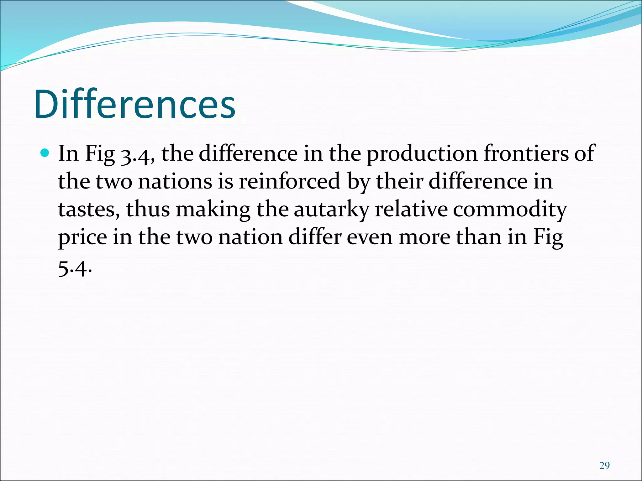 Differences
 In Fig 3.4, the difference in the production frontiers of
the two nations is reinforced by their difference in
tastes, thus making the autarky relative commodity
price in the two nation differ even more than in Fig
5.4.
29
 