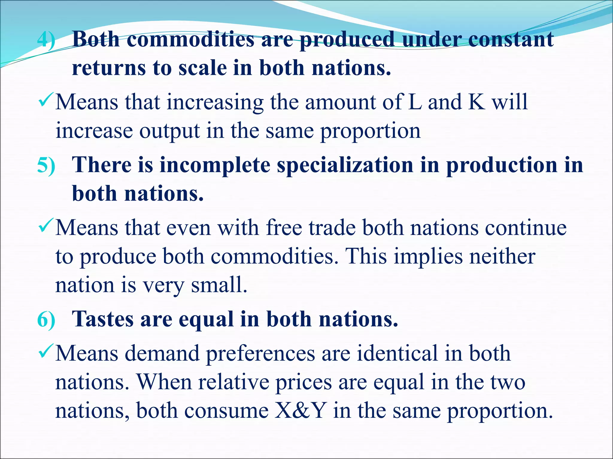 4) Both commodities are produced under constant
returns to scale in both nations.
Means that increasing the amount of L and K will
increase output in the same proportion
5) There is incomplete specialization in production in
both nations.
Means that even with free trade both nations continue
to produce both commodities. This implies neither
nation is very small.
6) Tastes are equal in both nations.
Means demand preferences are identical in both
nations. When relative prices are equal in the two
nations, both consume X&Y in the same proportion.
 