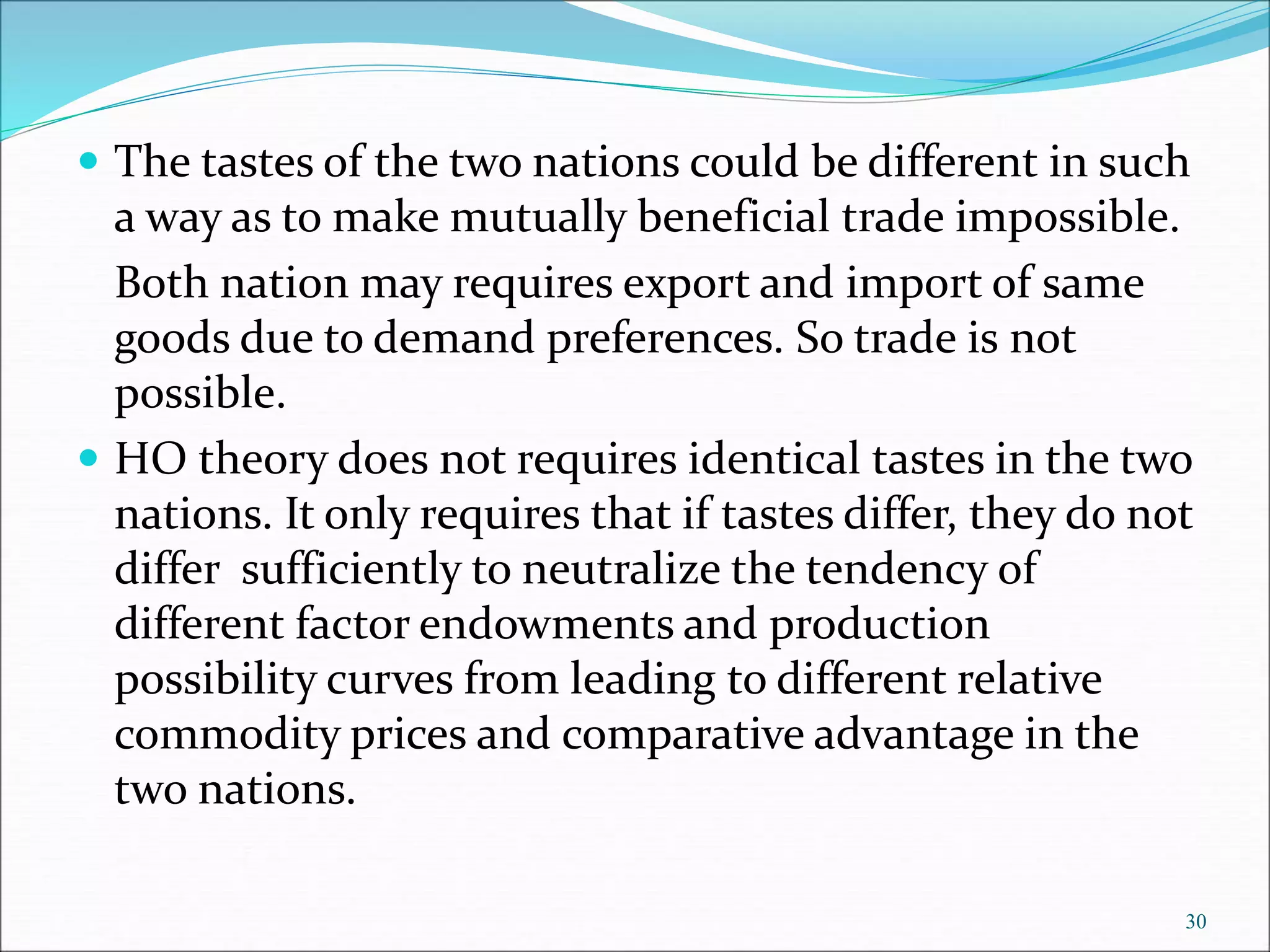  The tastes of the two nations could be different in such
a way as to make mutually beneficial trade impossible.
Both nation may requires export and import of same
goods due to demand preferences. So trade is not
possible.
 HO theory does not requires identical tastes in the two
nations. It only requires that if tastes differ, they do not
differ sufficiently to neutralize the tendency of
different factor endowments and production
possibility curves from leading to different relative
commodity prices and comparative advantage in the
two nations.
30
 