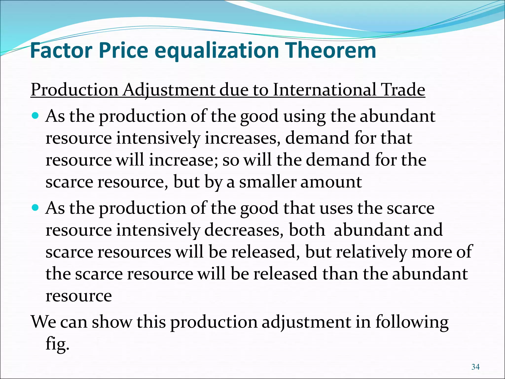 Production Adjustment due to International Trade
 As the production of the good using the abundant
resource intensively increases, demand for that
resource will increase; so will the demand for the
scarce resource, but by a smaller amount
 As the production of the good that uses the scarce
resource intensively decreases, both abundant and
scarce resources will be released, but relatively more of
the scarce resource will be released than the abundant
resource
We can show this production adjustment in following
fig.
34
Factor Price equalization Theorem
 