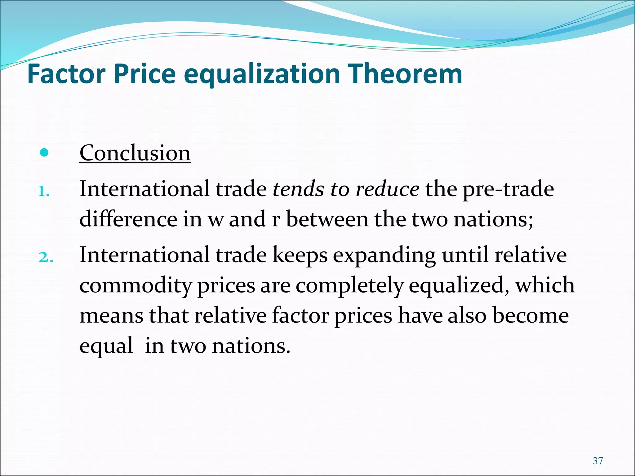  Conclusion
1. International trade tends to reduce the pre-trade
difference in w and r between the two nations;
2. International trade keeps expanding until relative
commodity prices are completely equalized, which
means that relative factor prices have also become
equal in two nations.
37
Factor Price equalization Theorem
 