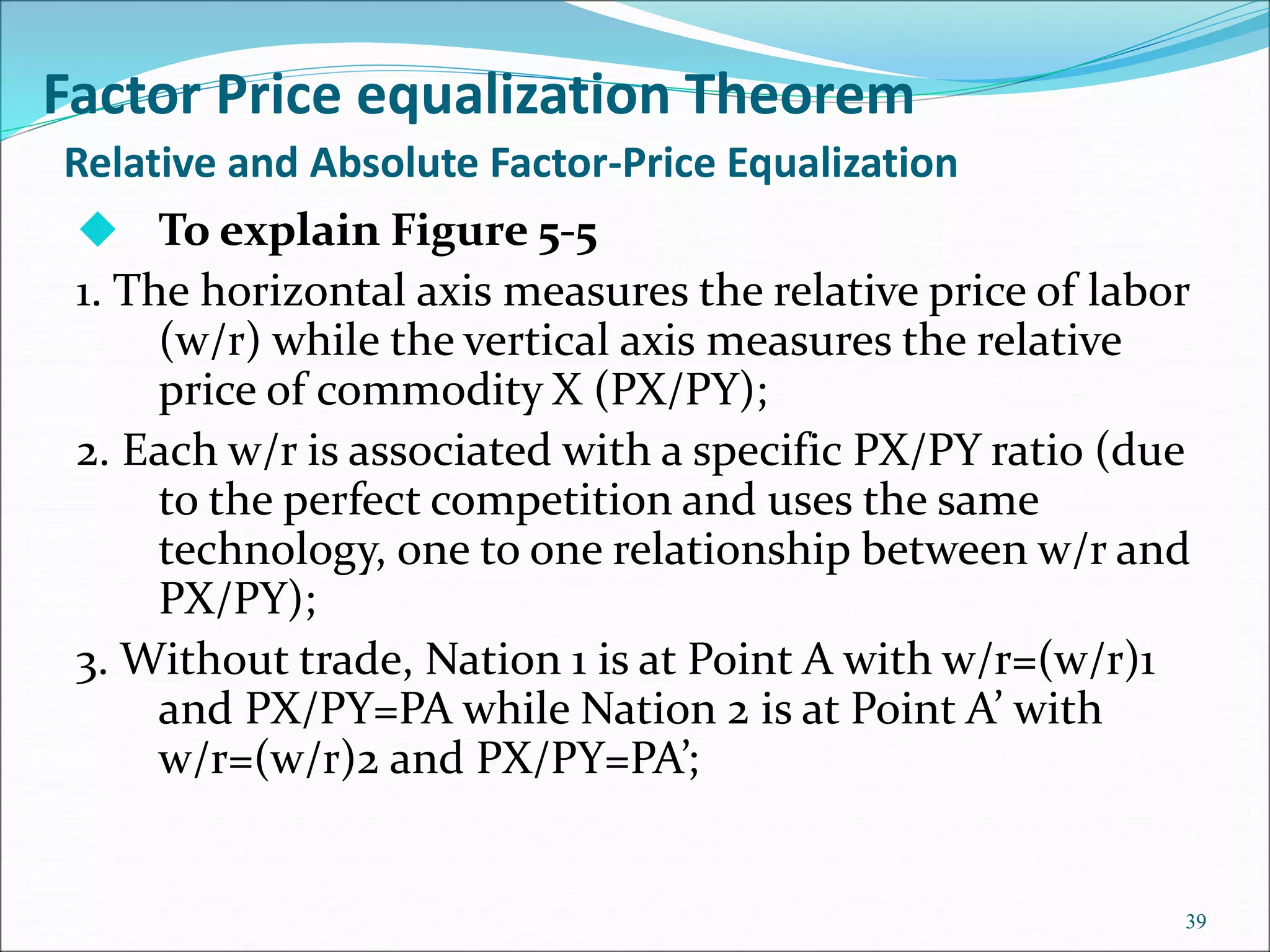 39
 To explain Figure 5-5
1. The horizontal axis measures the relative price of labor
(w/r) while the vertical axis measures the relative
price of commodity X (PX/PY);
2. Each w/r is associated with a specific PX/PY ratio (due
to the perfect competition and uses the same
technology, one to one relationship between w/r and
PX/PY);
3. Without trade, Nation 1 is at Point A with w/r=(w/r)1
and PX/PY=PA while Nation 2 is at Point A’ with
w/r=(w/r)2 and PX/PY=PA’;
Relative and Absolute Factor-Price Equalization
Factor Price equalization Theorem
 